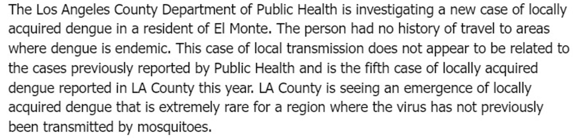 The Los Angeles County Department of Public Health is investigating a new case of locally acquired dengue in a resident of El Monte. The person had no history of travel to areas where dengue is endemic. This case of local transmission does not appear to be related to the cases previously reported by Public Health and is the fifth case of locally acquired dengue reported in LA County this year. LA County is seeing an emergence of locally acquired dengue that is extremely rare for a region where the virus has not previously been transmitted by mosquitoes.