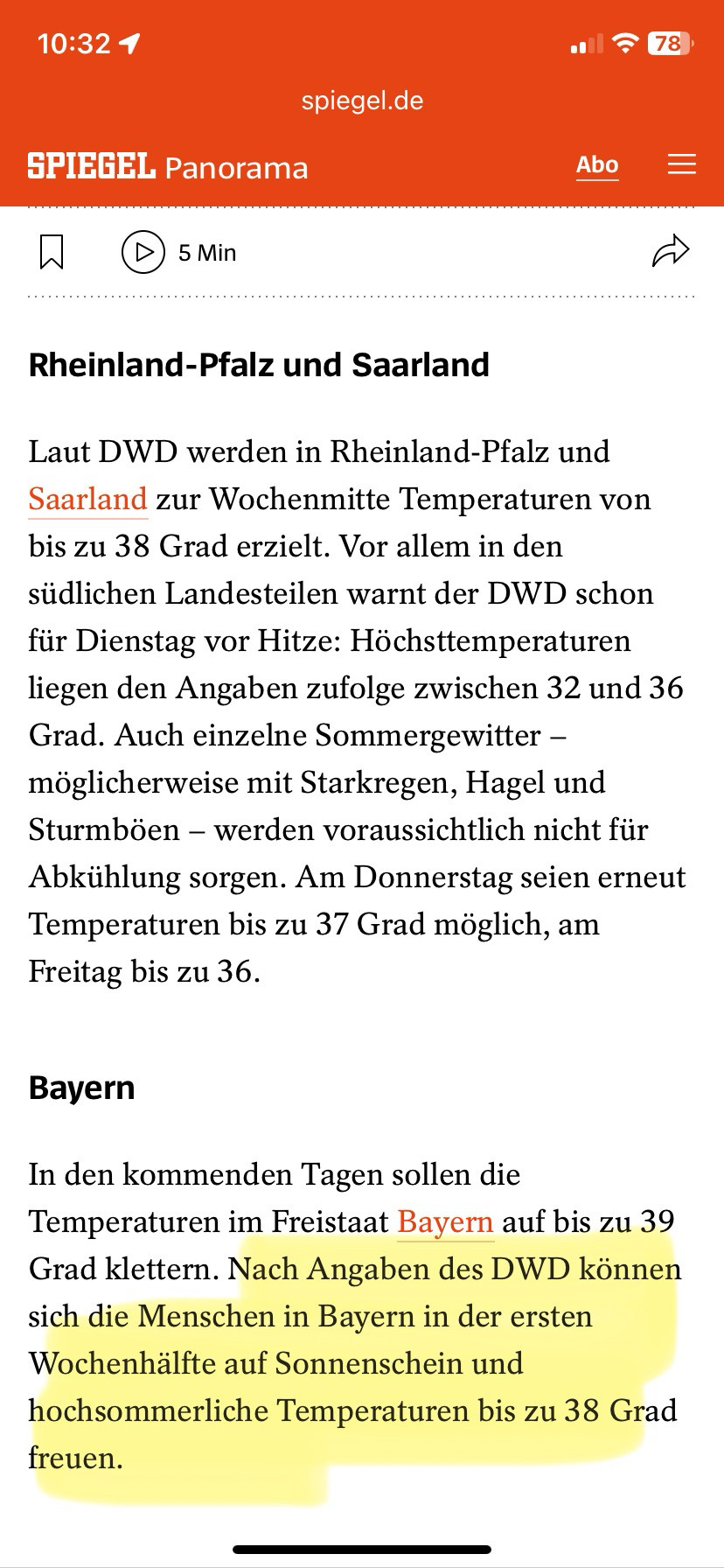 
spiegel.de
SPIEGEL Panorama

Rheinland-Pfalz und Saarland
Laut DWD werden in Rheinland-Pfalz und Saarland zur Wochenmitte Temperaturen von bis zu 38 Grad erzielt. Vor allem in den südlichen Landesteilen warnt der DWD schon für Dienstag vor Hitze: Höchsttemperaturen liegen den Angaben zufolge zwischen 32 und 36 Grad. Auch einzelne Sommergewitter - möglicherweise mit Starkregen, Hagel und Sturmböen - werden voraussichtlich nicht für Abkühlung sorgen. Am Donnerstag seien erneut Temperaturen bis zu 37 Grad möglich, am Freitag bis zu 36.
Bayern

In den kommenden Tagen sollen die Temperaturen im Freistaat Bayern auf bis zu 39 Grad klettern. Nach Angaben des DWD können sich die Menschen in Bayern in der ersten Wochenhälfte auf Sonnenschein und hochsommerliche Temperaturen bis zu 38 Grad freuen.