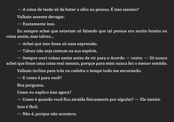 Texto sobre fundo cinza escuro.

— A coisa de tesão só de bater o olho na pessoa. É isso mesmo?
Valkain assente devagar.
— Exatamente isso.
Eu sempre achei que estavam só falando que tal pessoa era muito bonita ou coisa assim, mas talvez...
— Achei que isso fosse só uma expressão.
— Talvez não seja comum na sua espécie.
— Sempre ouvi coisas assim antes de vir para o Acordo — conto. — Só nunca achei que fosse uma coisa real mesmo, porque para mim nunca fez o menor sentido.
Valkain inclina para trás na cadeira o tempo todo me encarando.
— E como é para você?
Boa pergunta.
Como eu explico isso agora?
— Como é quando você fica atraída fisicamente por alguém? — Ele insiste.
Isso é fácil.
— Não é, porque não acontece.
