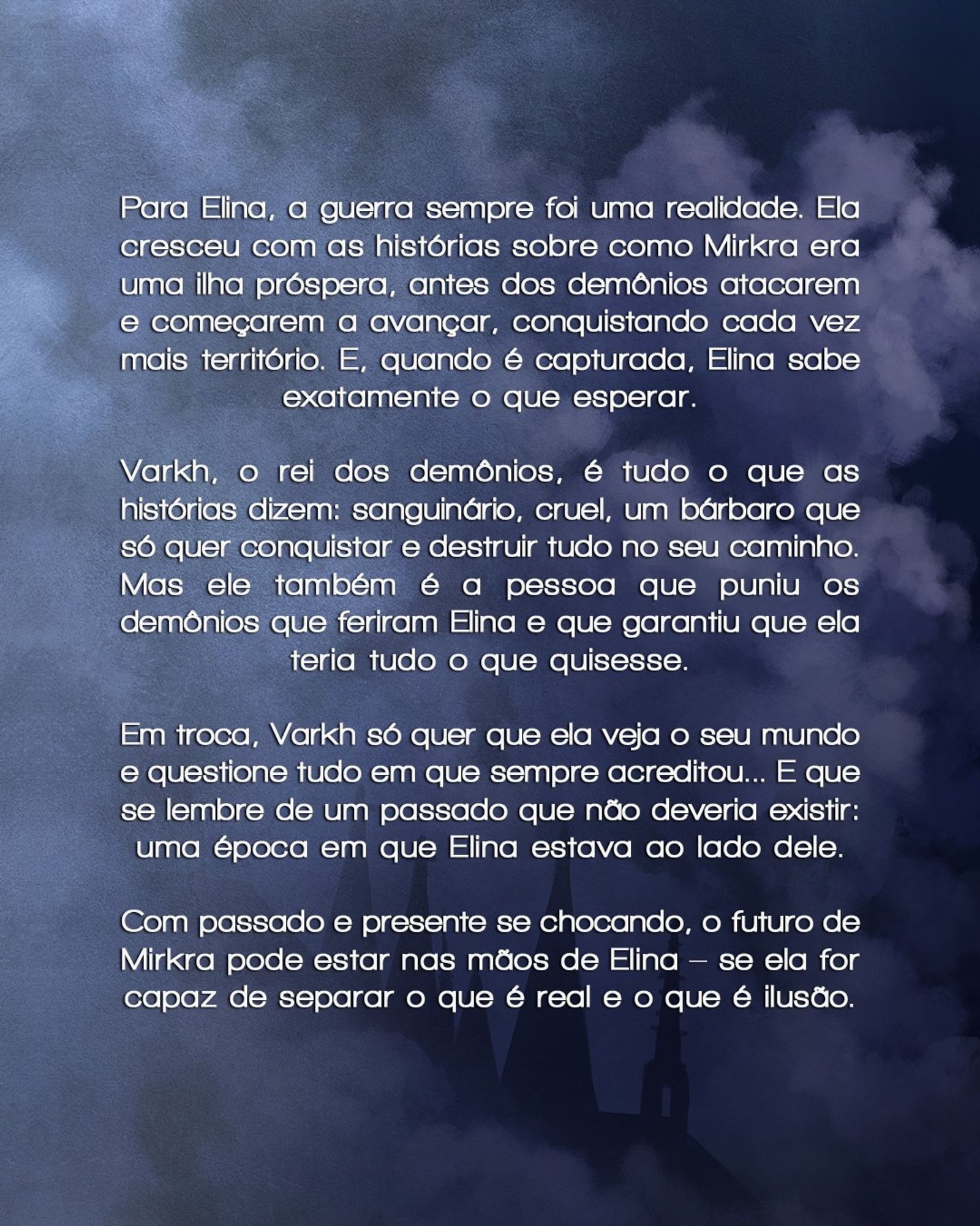 Sinopse do livro sobre fundo azul com névoa mais clara.

Para Elina, a guerra sempre foi uma realidade. Ela cresceu com as histórias sobre como Mirkra era uma ilha próspera, antes dos demônios atacarem e começarem a avançar, conquistando cada vez mais território. E, quando é capturada, Elina sabe exatamente o que esperar.

Varkh, o rei dos demônios, é tudo o que as histórias dizem: sanguinário, cruel, um bárbaro que só quer conquistar e destruir tudo no seu caminho. Mas ele também é a pessoa que puniu os demônios que feriram Elina e que garantiu que ela teria tudo o que quisesse.

Em troca, Varkh só quer que ela veja o seu mundo e questione tudo em que sempre acreditou... E que se lembre de um passado que não deveria existir: uma época em que Elina estava ao lado dele.

Com passado e presente se chocando, o futuro de Mirkra pode estar nas mãos de Elina – se ela for capaz de separar o que é real e o que é ilusão.