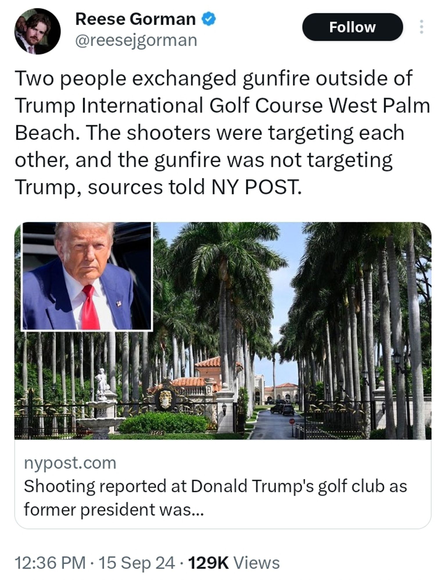 Tweet from @reesejgorman:

Two people exchanged gunfire outside of Trump International Golf Course West Palm Beach. The shooters were targeting each other, and the gunfire was not targeting Trump, sources told NY POST.