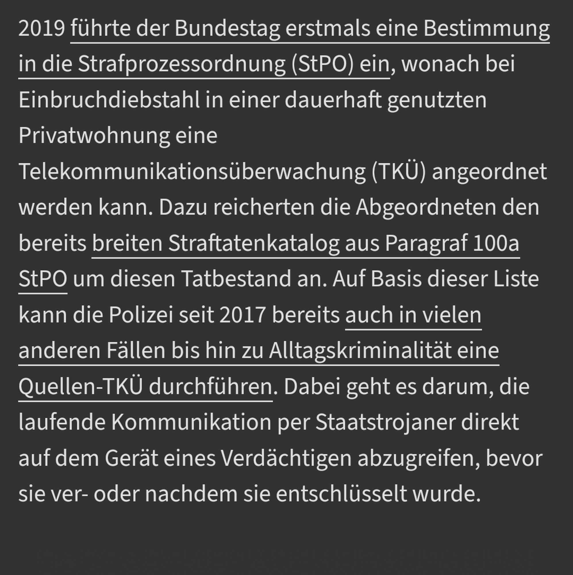 2019 führte der Bundestag erstmals eine Bestimmung in die Strafprozessordnung (StPO) ein, wonach bei Einbruchdiebstahl in einer dauerhaft genutzten Privatwohnung eine Telekommunikationsüberwachung (TKÜ) angeordnet werden kann. Dazu reicherten die Abgeordneten den bereits breiten Straftatenkatalog aus Paragraf 100a StPO um diesen Tatbestand an. Auf Basis dieser Liste kann die Polizei seit 2017 bereits auch in vielen anderen Fällen bis hin zu Alltagskriminalität eine Quellen-TKÜ durchführen. Dabei geht es darum, die laufende Kommunikation per Staatstrojaner direkt auf dem Gerät eines Verdächtigen abzugreifen, bevor sie ver- oder nachdem sie entschlüsselt wurde.