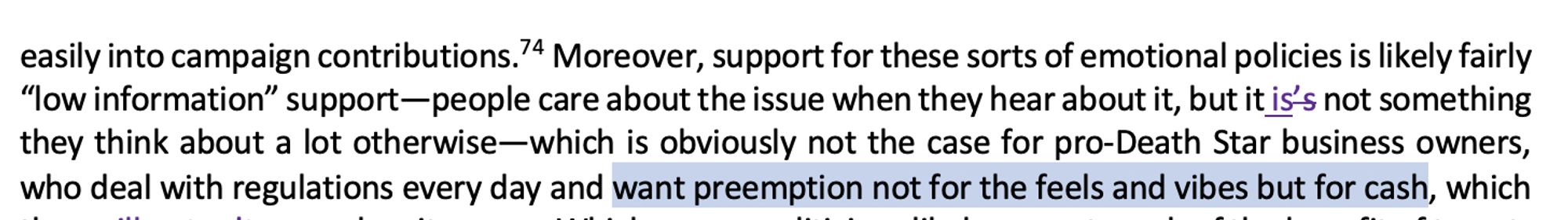easily into campaign contributions.  Moreover, support for these sorts of emotional policies is like-ly fairly “low information” support—people care about the issue when they hear about it, but it is’s not something they think about a lot otherwise—which is obviously not the case for pro-Death Star business owners, who deal with regulations every day and want preemption not for the feels and vibes but for cash, which