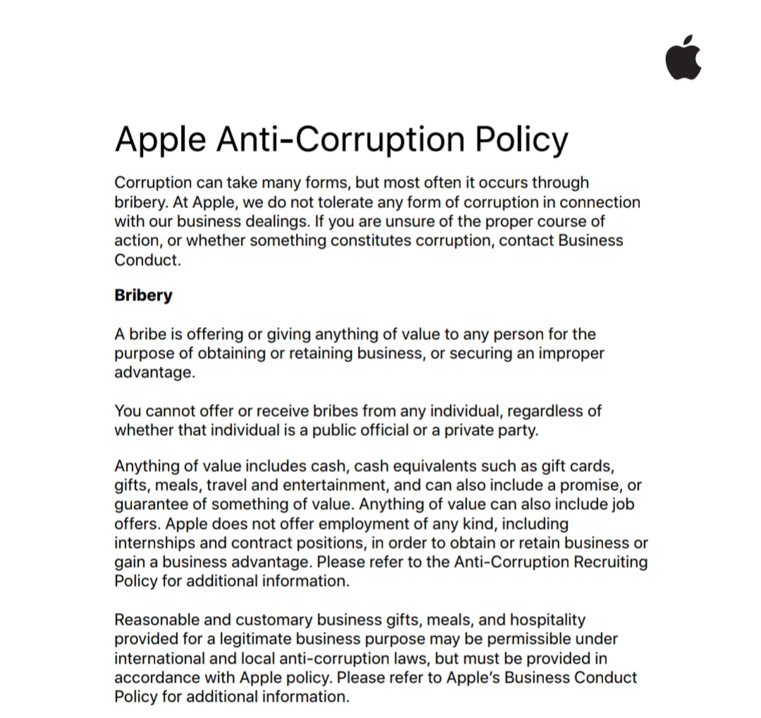 Apple Anti-Corruption Policy

Corruption can take many forms, but most often it occurs through bribery. At Apple, we do not tolerate any form of corruption in connection with our business dealings. If you are unsure of the proper course of action, or whether something constitutes corruption, contact Business Conduct. 

Bribery

A bribe is offering or giving anything of value to any person for the purpose of obtaining or retaining business, or securing an improper advantage. 

You cannot offer or receive bribes from any individual, regardless of whether that individual is a public official or a private party.

Anything of value includes cash, cash equivalents such as gift cards, gifts, meals, travel and entertainment, and can also include a promise, or guarantee of something of value. Anything of value can also include job 
offers. Apple does not offer employment of any kind, including internships and contract positions, in order to obtain or retain business or gain a business advantage. Please refer to the Anti-Corruption Recruiting Policy for additional information.