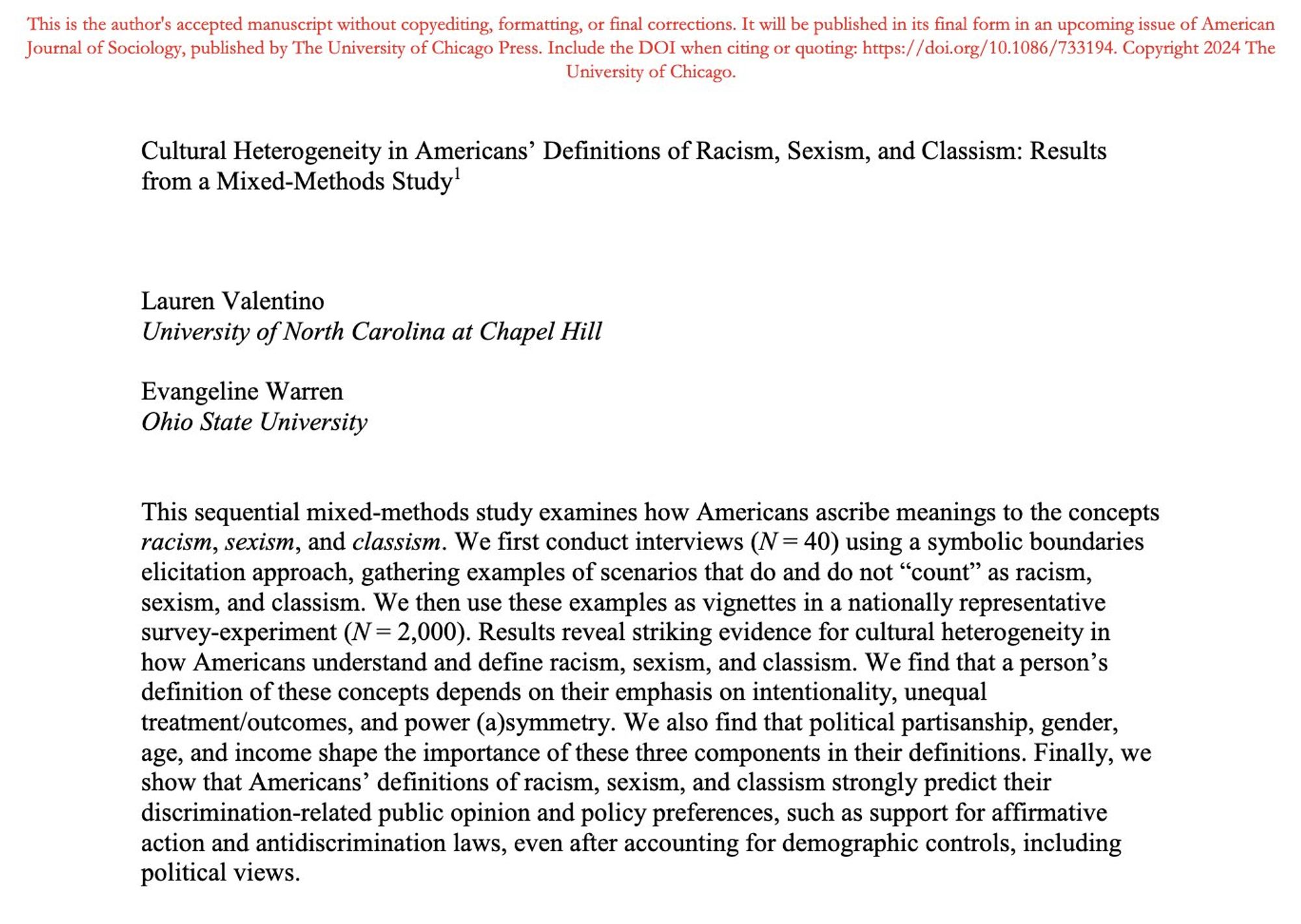 Cultural Heterogeneity in Americans’ Definitions of Racism, Sexism, and Classism: Results
from a Mixed-Methods Study
Lauren Valentino
University of North Carolina at Chapel Hill
Evangeline Warren
Ohio State University
This sequential mixed-methods study examines how Americans ascribe meanings to the concepts racism, sexism, and classism. We first conduct interviews (N = 40) using a symbolic boundaries
elicitation approach, gathering examples of scenarios that do and do not “count” as racism, sexism, and classism. We then use these examples as vignettes in a nationally representative
survey-experiment (N = 2,000). Results reveal striking evidence for cultural heterogeneity in how Americans understand and define racism, sexism, and classism. We find that a person’s definition of these concepts depends on their emphasis on intentionality, unequal
treatment/outcomes, and power (a)symmetry. We also find that political partisanship, gender, age, and income shape the importance of these.