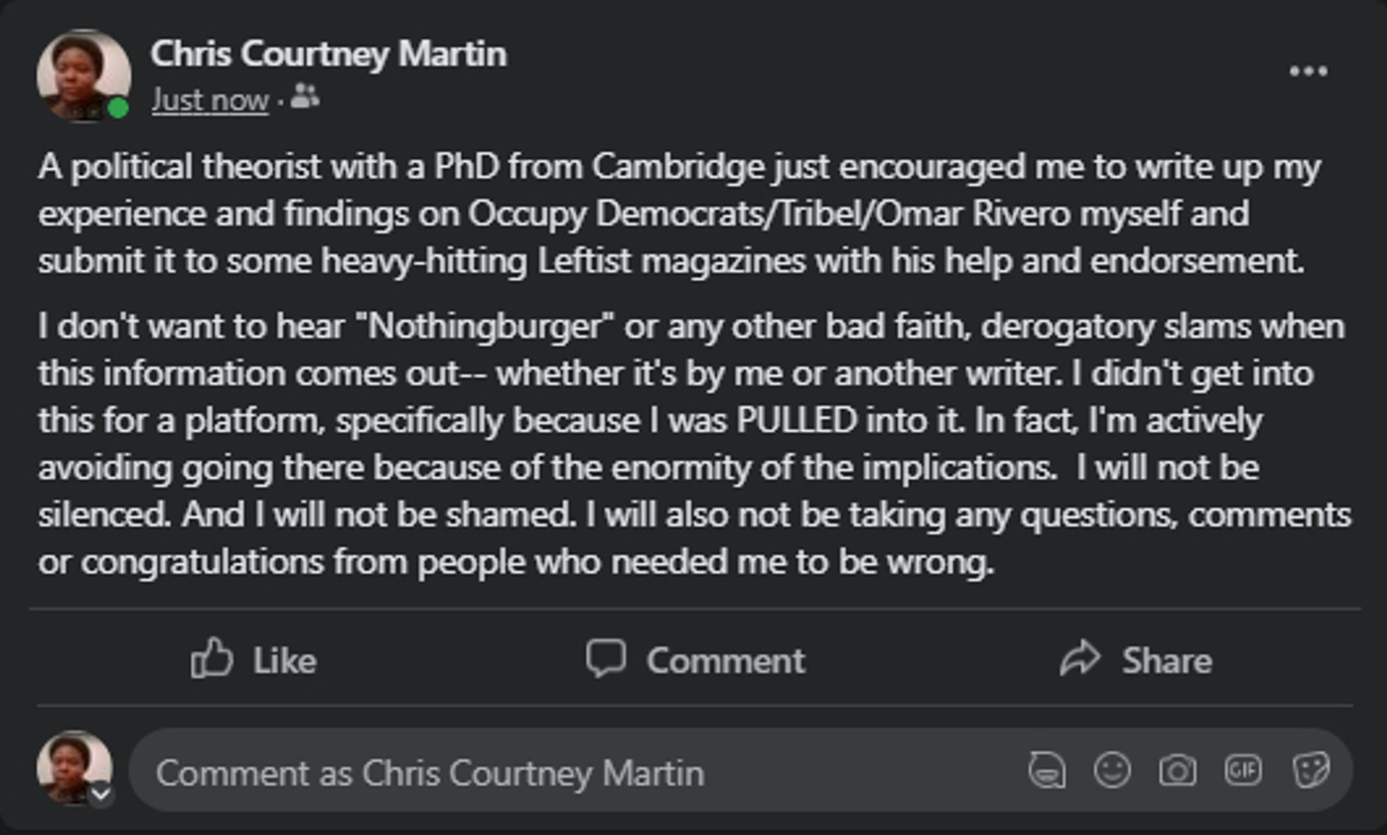 A political theorist with a PhD from Cambridge just encouraged me to write up my experience and findings on Occupy Democrats/Tribel/Omar Rivero myself and submit it to some heavy-hitting Leftist magazines with his help and endorsement. 
I don't want to hear "Nothingburger" or any other bad faith, derogatory slams when this information comes out-- whether it's by me or another writer. I didn't get into this for a platform, specifically because I was PULLED into it. In fact, I'm actively avoiding going there because of the enormity of the implications.  I will not be silenced. And I will not be shamed. I will also not be taking any questions, comments or congratulations from people who needed me to be wrong.