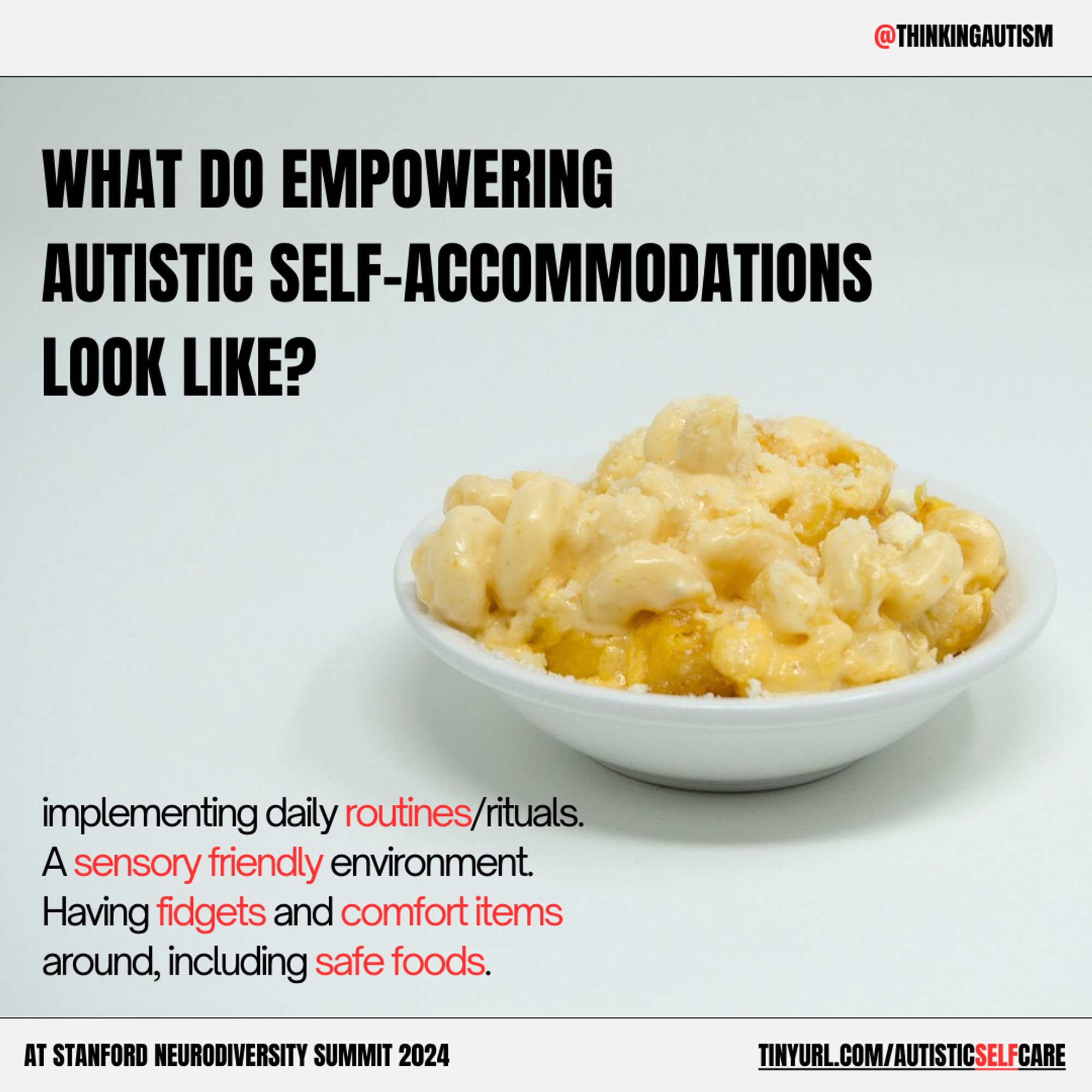 Graphic with a palest green background and a bowl of mac and cheese in the center right.

An off-white bar at the top has text on the right reading "@ThinkingAutism" with the "@" in red.

Black block text to the upper left of the pasta reads, "What do empowering autistic self-accommodations look like?"

Black to the lower left of the past reads, "implementing daily routines/rituals. A sensory friendly environment. Having fidgets and comfort items around, including safe foods." The words "routines" "sensory friendly" "fidgets" "comfort items" and "safe foods" are in red.

At the bottom is an off-white bar with black text reading, "At Stanford Neurodiversity Summit 2024" and "tinyurl.com/AutisticSelfCare" with the word "self" in red.