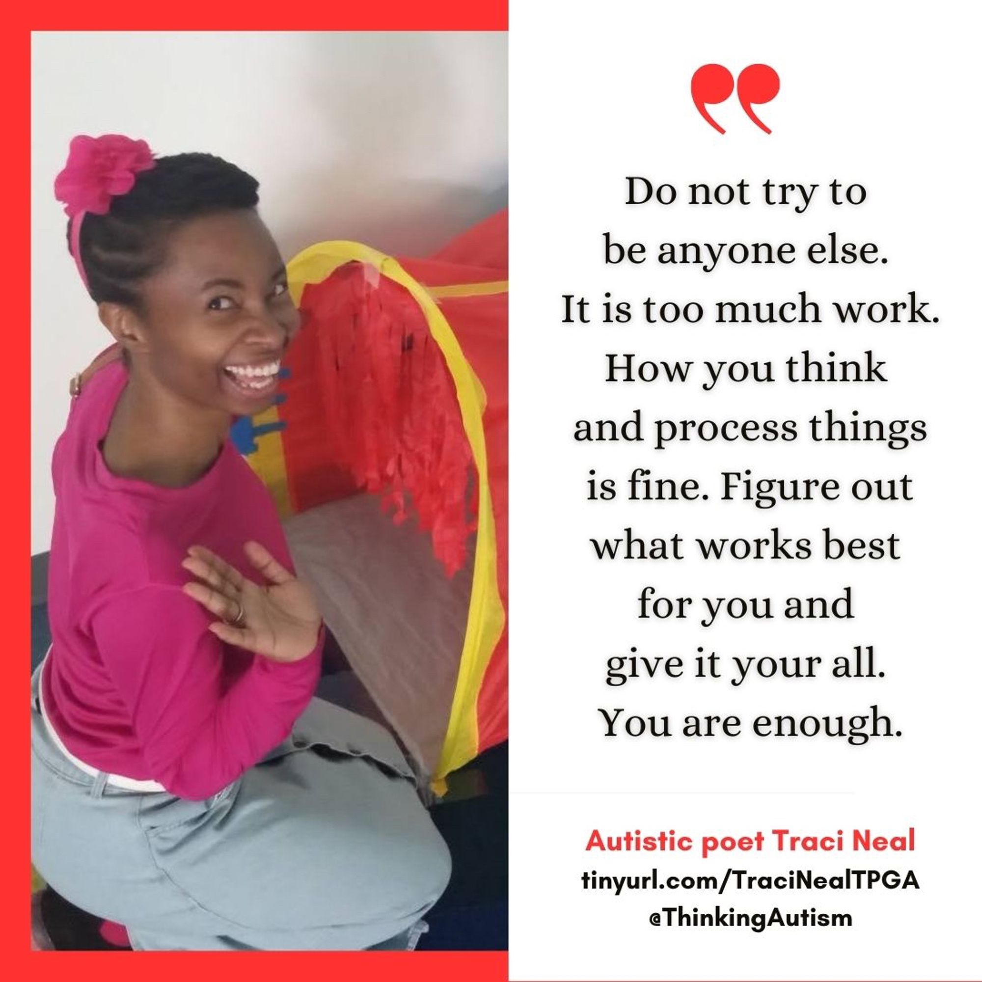 Square graphic. 

On the left is a photo of Traci Neal, a Black woman with her hair pulled back and a pink headband with a bow. She is smiling and waving, and kneeling by a colorful pop-up tunnel.

On the right is black text on a white background, reading,

"Do not try to be anyone else. It is too much work. How you think and process things is fine. Figure out what works best for you and give it your all. You are enough.

Underneath, smaller red text reads, "Autistic poet Traci Neal"

And then black text reads, "tinyurl.com/TraciNealTPGA @ThinkingAutism"