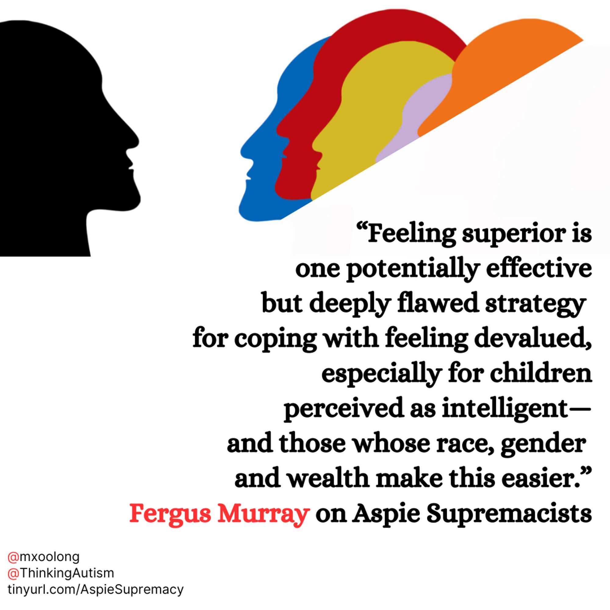 Graphic with a white background. At the top is a simplified graphic of one person facing several people.

Underneath is black text reading,

“Feeling superior is

one potentially effective

but deeply flawed strategy

for coping with feeling devalued,

especially for children

perceived as intelligent—

and those whose race, gender

and wealth make this easier.”

Fergus Murray on Aspie Supremacists" with "Fergus Murray" in red.

In the lower left corner, small black text reads,

"@mxoolong

@ThinkingAutism

tinyurl.com/AspieSupremacy"

With the @ signs in red.