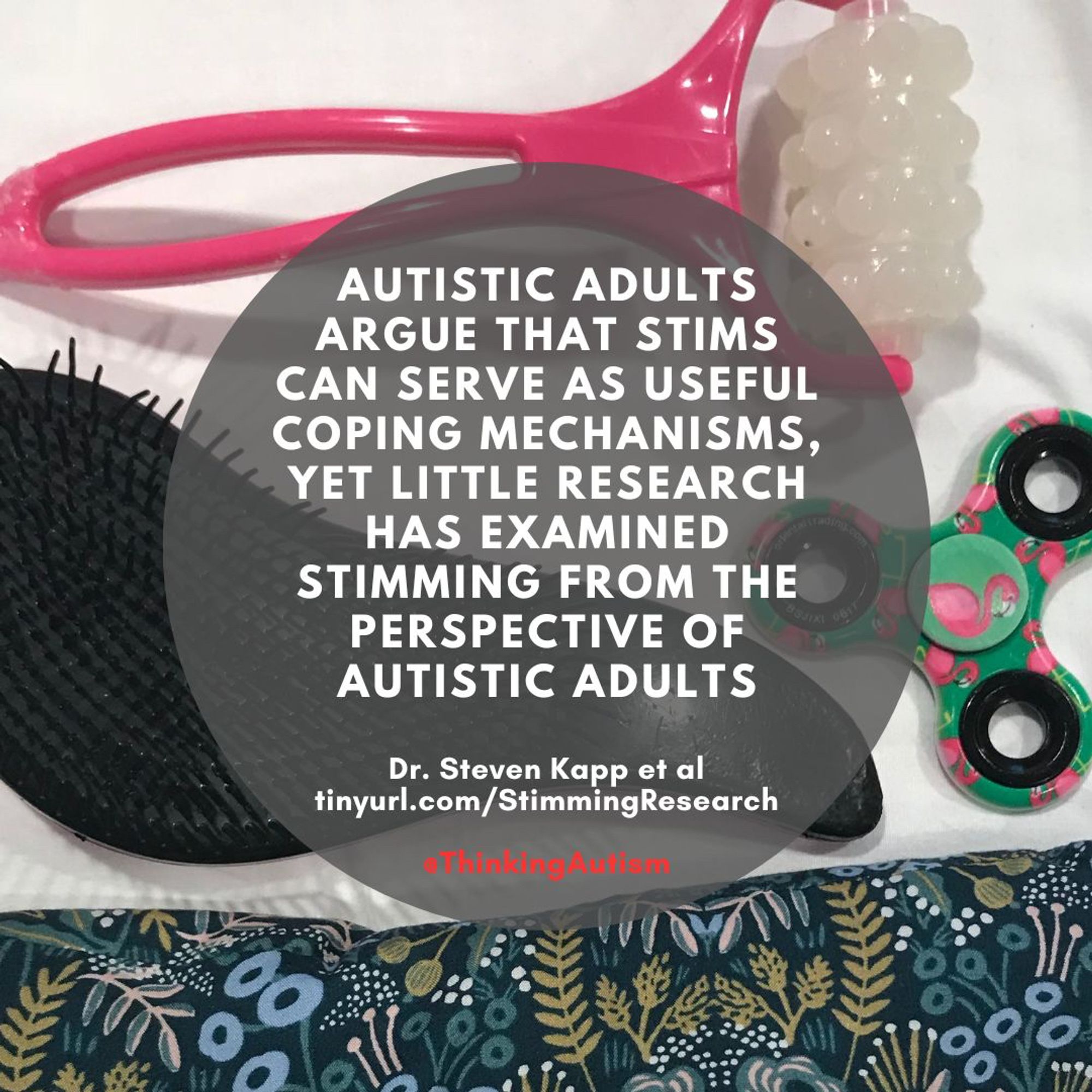 Square graphic with a photo background containing several stim objects: A plastic roller, a plastic bristle hairbrush, a fidget spinner, and a hand-held bean bag.

A dark gray circle in the center contains white text reading,

"Autistic adults argue that stims can serve as useful coping mechanisms, yet little research has examined stimming from the perspective of autistic adults"

"Dr. Steven Kapp et al

"tinyurl.com/StimmingResearch

Underneath is red text reading "@ThinkingAutism"