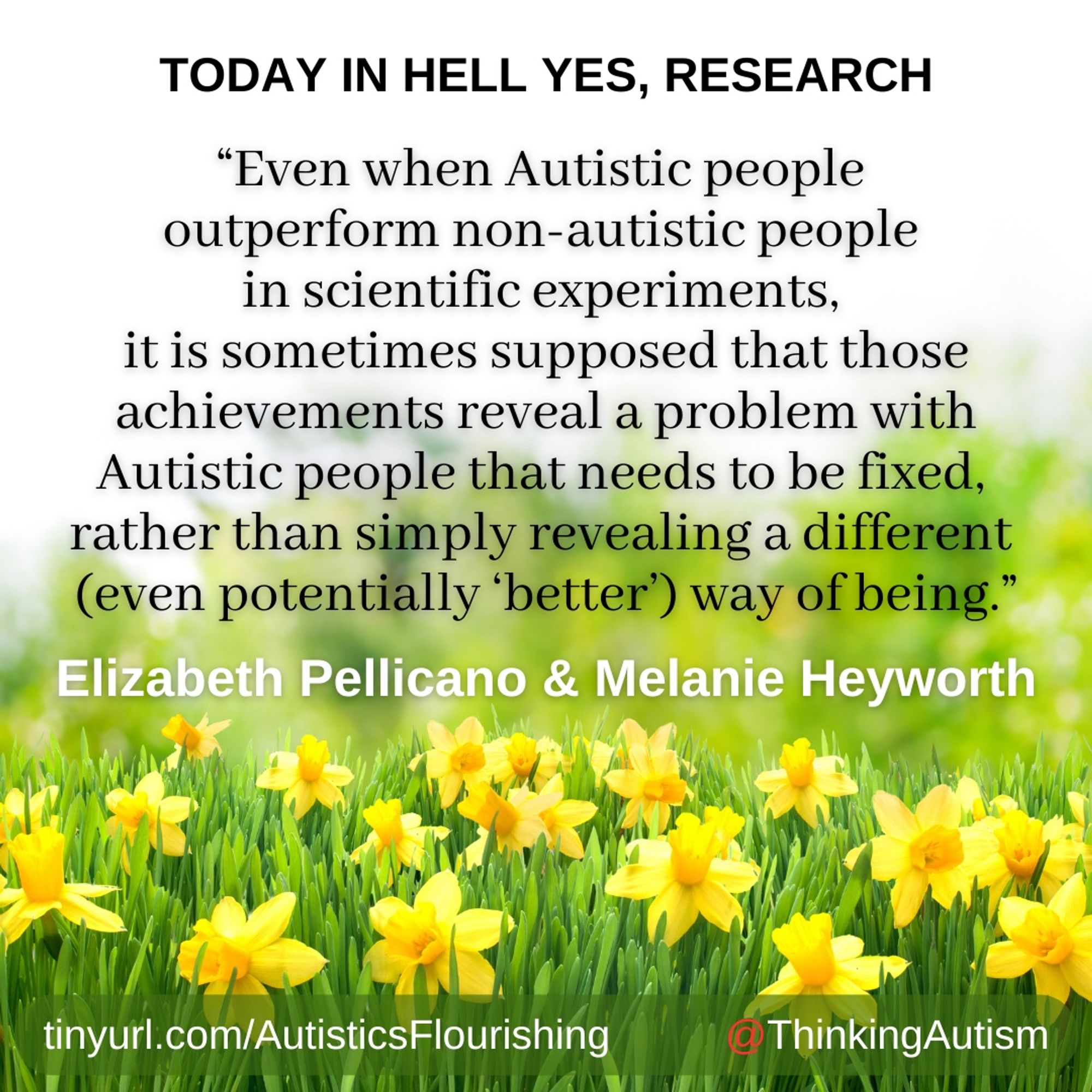 Square graphic with a white background and a photo of a field of yellow daffodils at the bottom. 

Black block text at the top reads, "TODAY IN HELL YES, RESEARCH"

Next black text reads, "Even when Autistic people outperform non-autistic people in scientific experiments, it is sometimes supposed that those achievements reveal a problem with Autistic people that needs to be fixed, rather than simply revealing a different (even potentially ‘better’) way of being.”

Next, white text reads, "Elizabeth Pellicano & Melanie Heyworth"

At the bottom, white text reads, "tinyurl.com/AutisticsFlourishing @ThinkingAutism" with the '@' in red.]