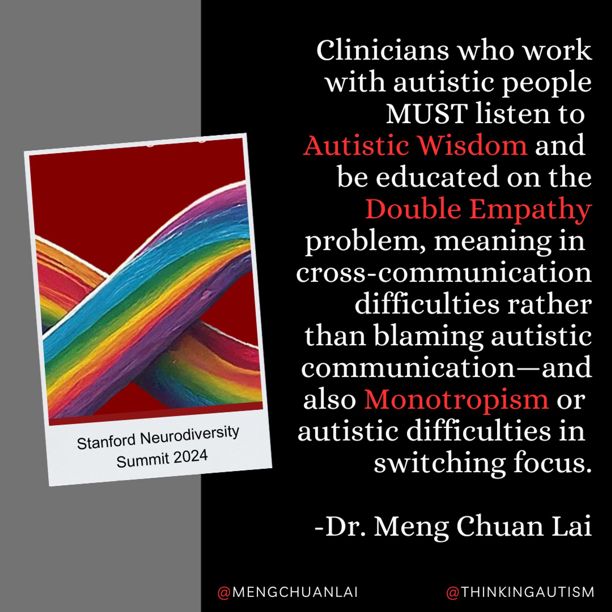 Square graphic with a background of a gray rectangle on the left and a larger black rectangle on the right. 

A slightly tilted Polaroid-style graphic with a cropped rainbow neurodiversity infinity symbol on a dark red background has small black text reading, "Stanford Neurodiversity Summit 2024"

On the left, white text reads, "Clinicians who work with autistic people MUST listen to Autistic Wisdom and be educated on the Double Empathy problem, meaning in cross-communication difficulties rather than blaming autistic communication—and also Monotropism or autistic difficulties in switching focus.

"-Dr. Meng Chuan Lai"

The words "Autistic wisdom" "Double Empathy" and "Monotropism" are in red.

At the bottom, white text reads "@mengchuanlai" and "thinkingautism" with the @ signs in red.