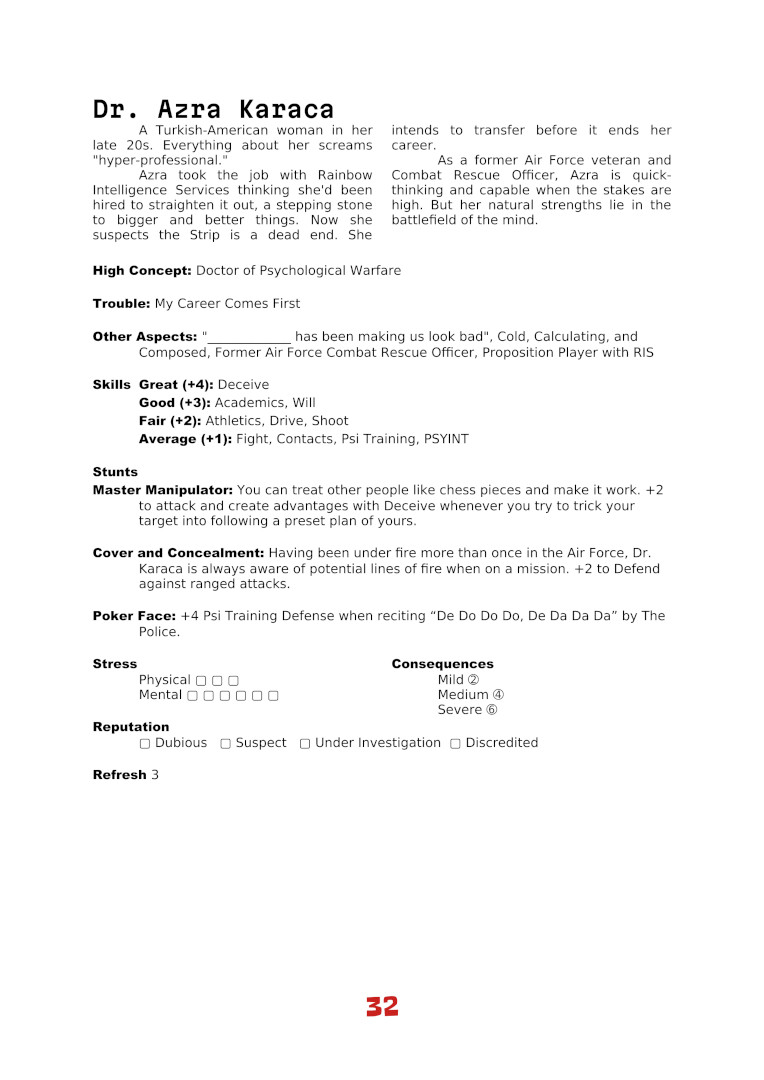 Dr. Azra Karaca
A Turkish-American woman in her
late 20s. Everything about her screams
"hyper-professional."
Azra took the job with Rainbow
Intelligence Services thinking she'd been
hired to straighten it out, a stepping stone
to bigger and better things. Now she
suspects the Strip is a dead end. She
intends to transfer before it ends her
career.
As a former Air Force veteran and
Combat Rescue Officer, Azra is quick-
thinking and capable when the stakes are
high. But her natural strengths lie in the
battlefield of the mind.
High Concept: Doctor of Psychological Warfare
Trouble: My Career Comes First
Other Aspects: "_____________ has been making us look bad", Cold, Calculating, and
Composed, Former Air Force Combat Rescue Officer, Proposition Player with RIS
Skills Great (+4): Deceive
Good (+3): Academics, Will
Fair (+2): Athletics, Drive, Shoot
Average (+1): Fight, Contacts, Psi Training, PSYINT
Stunts
Master Manipulator: You can treat other people like chess pieces and make it work. +