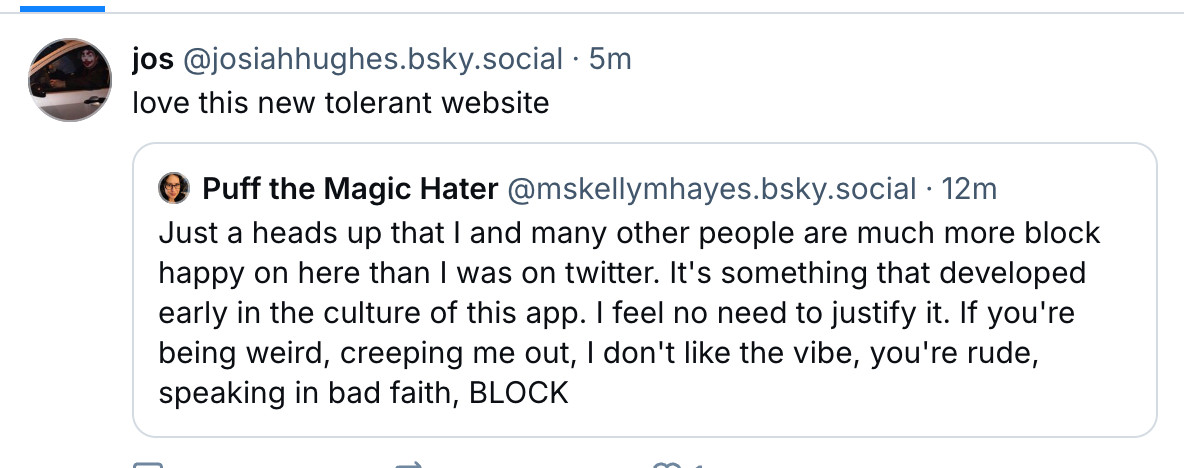 A user called Jos has quote posted me. My original post said, "Just a heads up that I and many other people are much more block happy on here than I was on twitter. It's something that developed early in the culture of this app. I feel no need to justify it. If you're being weird, creeping me out, I don't like the vibe, you're rude, speaking in bad faith, BLOCK". Jos' comment above my words reads, "love this new tolerant website."