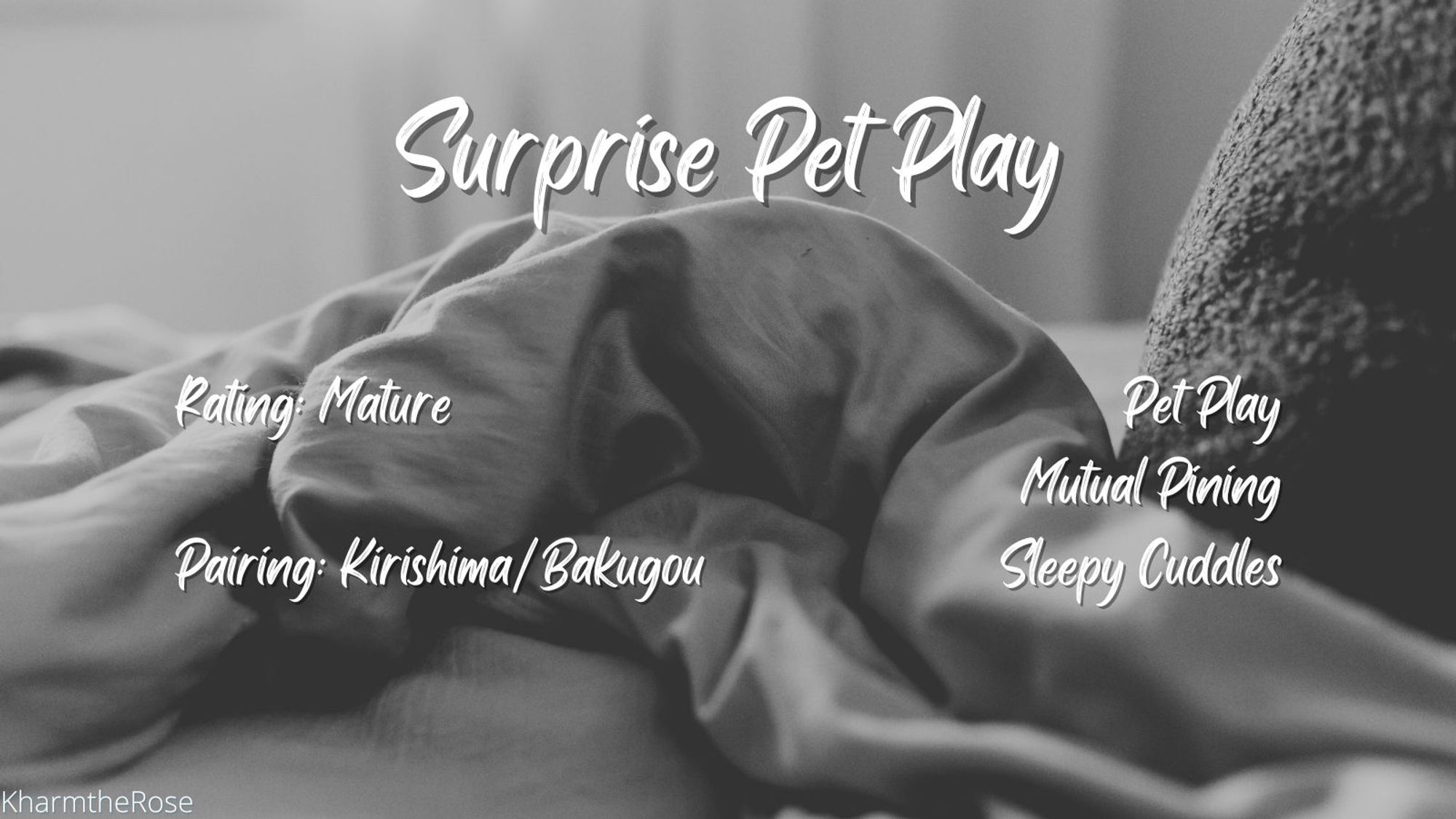 White text over a monochrome image of messed up sheets.

Surprise Pet Play
Rating: Mature
Pairing: Kirishima/Bakugou
Pet Play, Mutual Pining, Sleepy Cuddles
By KharmTheRose