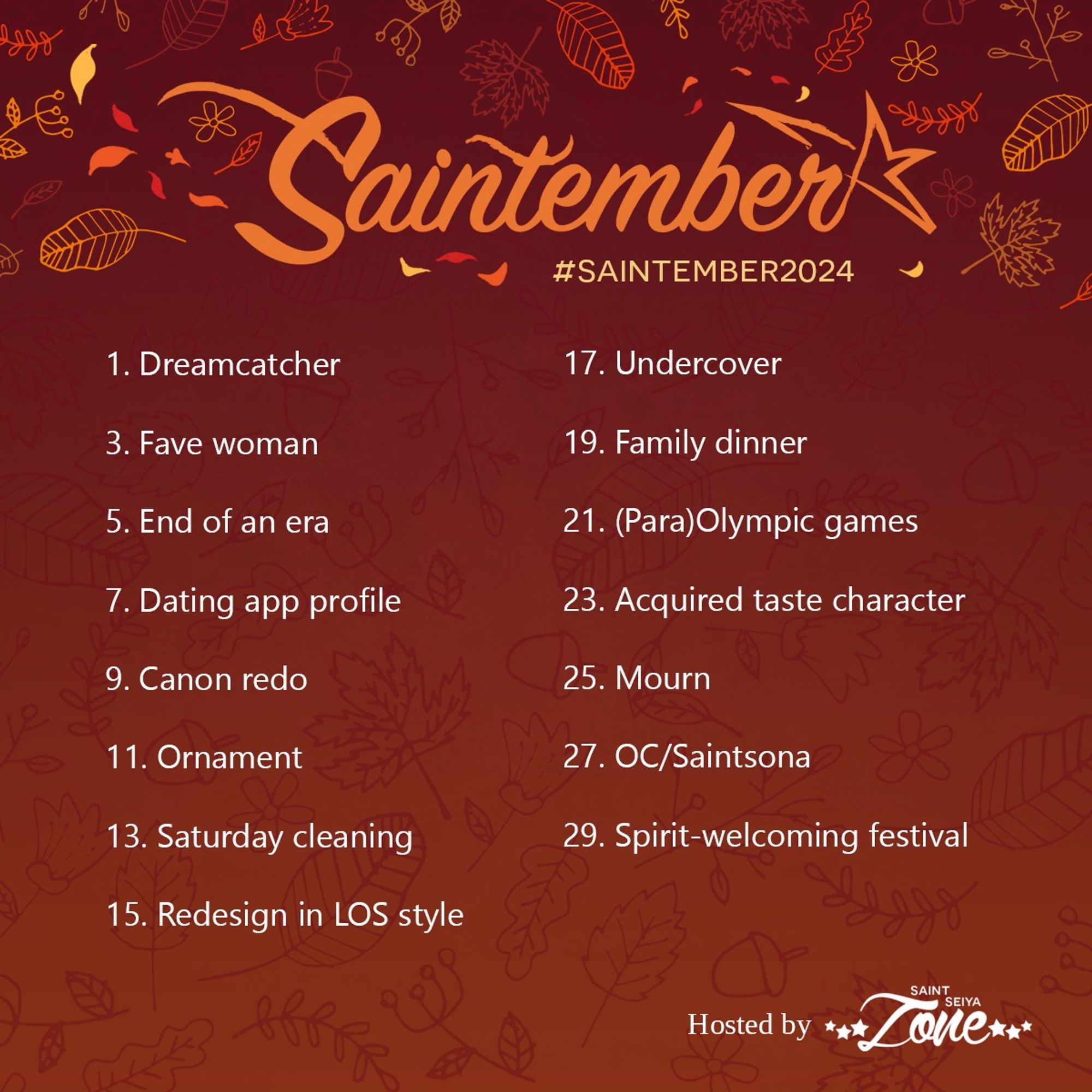 1. Dreamcatcher
3. Fave woman
5. End of an era
7. Dating app profile
9. Canon redo
11. Ornament
13. Saturday cleaning
15. Redesign in LOS style
17. Undercover
19. Family dinner
21. (Para)Olympic games
23. Acquired taste character
25. Mourn
27. OC/Saintsona
29. Spirit-welcoming festival