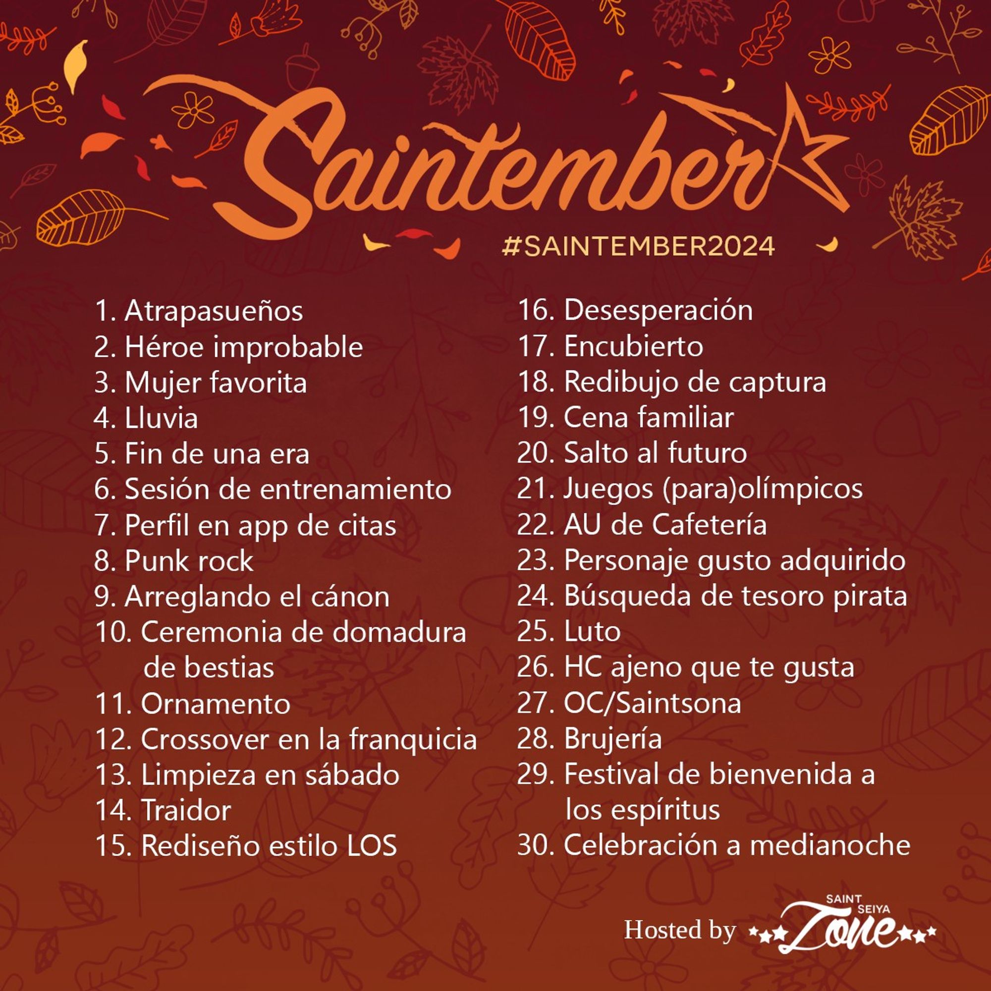 1. Atrapasueños
2. Héroe improbable
3. Mujer favorita
4. Lluvia
5. Fin de una era
6. Sesión de entrenamiento
7. Perfil en app de citas
8. Punk rock
9. Arreglando el cánon
10. Ceremonia de domadura de bestias
11. Ornamento
12. Crossover en la franquicia
13. Limpieza en sábado
14. Traidor
15. Rediseño estilo LOS
16. Desesperación
17. Encubierto
18. Redibujo de captura
19. Cena familiar
20. Salto al futuro
21. Juegos (para)olímpicos
22. AU de Cafetería
23. Personaje gusto adquirido
24. Búsqueda de tesoro pirata
25. Luto
26. HC ajeno que te gusta
27. OC/Saintsona
28. Brujería
29. Festival de bienvenida a los espíritus
30. Celebración a medianoche