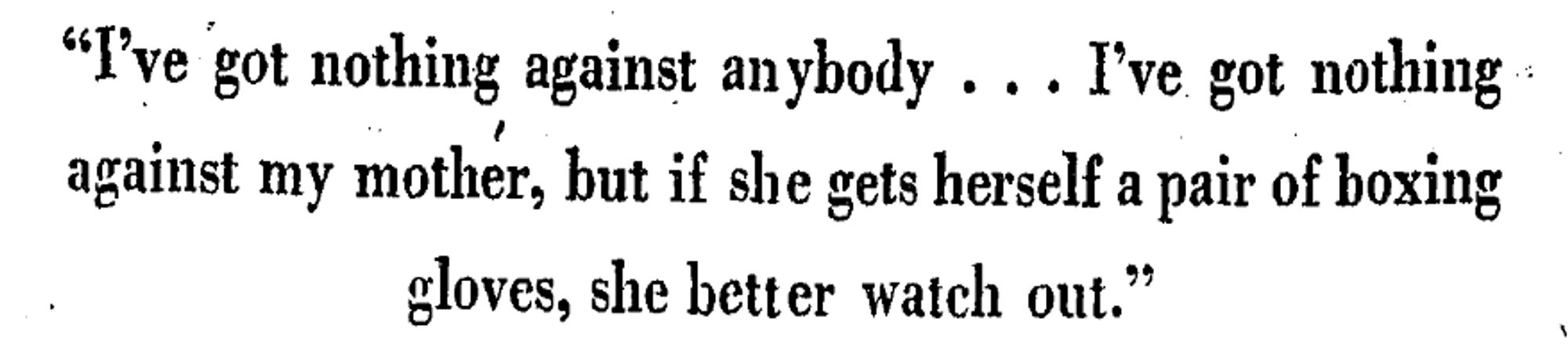 "I've got nothing against anybody. I've got nothing against my mother, but if she gets herself a pair of boxing gloves, she better watch out."