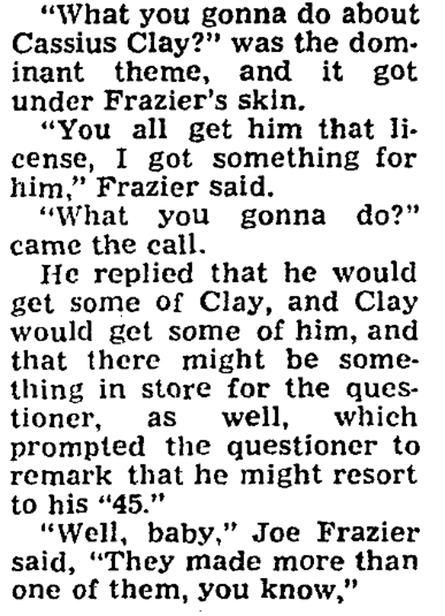 "What you gonna do about Cassius Clay (Muhammad Ali)?" was the dominant theme, and it got under Frazier's skin. "You all get him that license," Frazier said. "What you gonna do?" came the call. He replied that he would get some of Clay, and Clay would get some of him, and that there might be something in store for the questioner, as well, which prompted the questioner to remark that he might resort to his "45."
"Well, baby," Joe Frazier said, "They made more than one of them, you know."