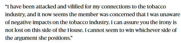 “I have been attacked and vilified for my connections to the tobacco industry, and it now seems the member was concerned that I was unaware of negative impacts on the tobacco industry. I can assure you the irony is not lost on this side of the House. I cannot seem to win whichever side of the argument she positions.”