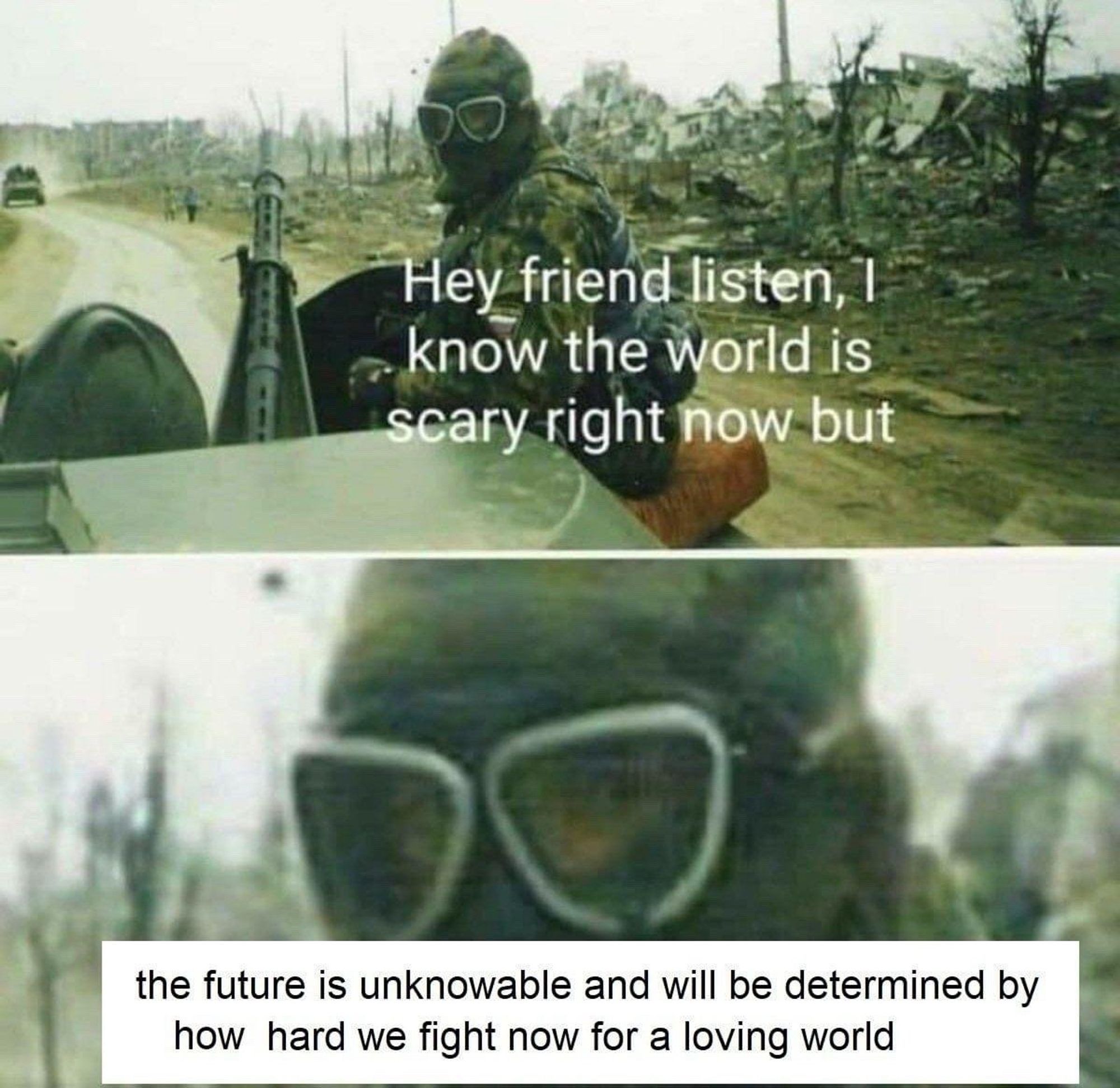 An armed man in a gas mask on the back of a vehicle rolling through a desolate landscape says "Hey friend listen, I know the world is scary right now but the future is unknowable and will be determined by how hard we fight for a loving world"