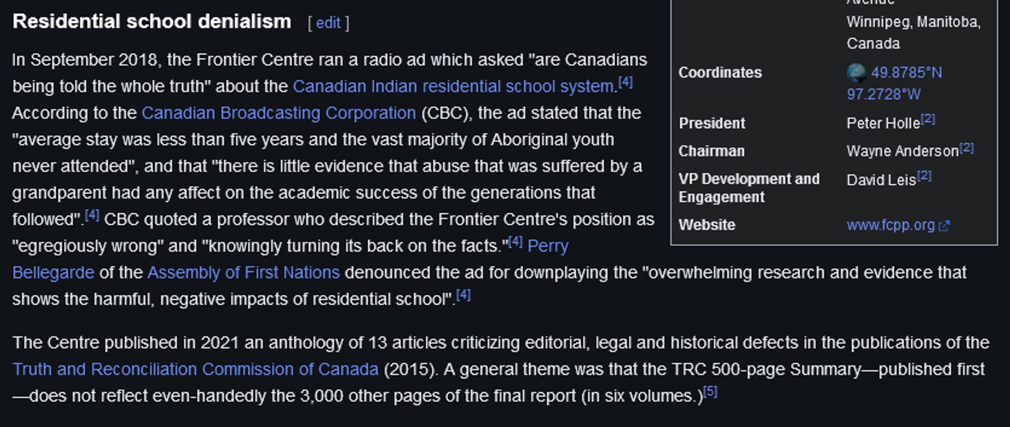 In September 2018, the Frontier Centre ran a radio ad which asked "are Canadians being told the whole truth" about the Canadian Indian residential school system.[4] According to the Canadian Broadcasting Corporation (CBC), the ad stated that the "average stay was less than five years and the vast majority of Aboriginal youth never attended", and that "there is little evidence that abuse that was suffered by a grandparent had any affect on the academic success of the generations that followed".[4] CBC quoted a professor who described the Frontier Centre's position as "egregiously wrong" and "knowingly turning its back on the facts."[4] Perry Bellegarde of the Assembly of First Nations denounced the ad for downplaying the "overwhelming research and evidence that shows the harmful, negative impacts of residential school".[4]