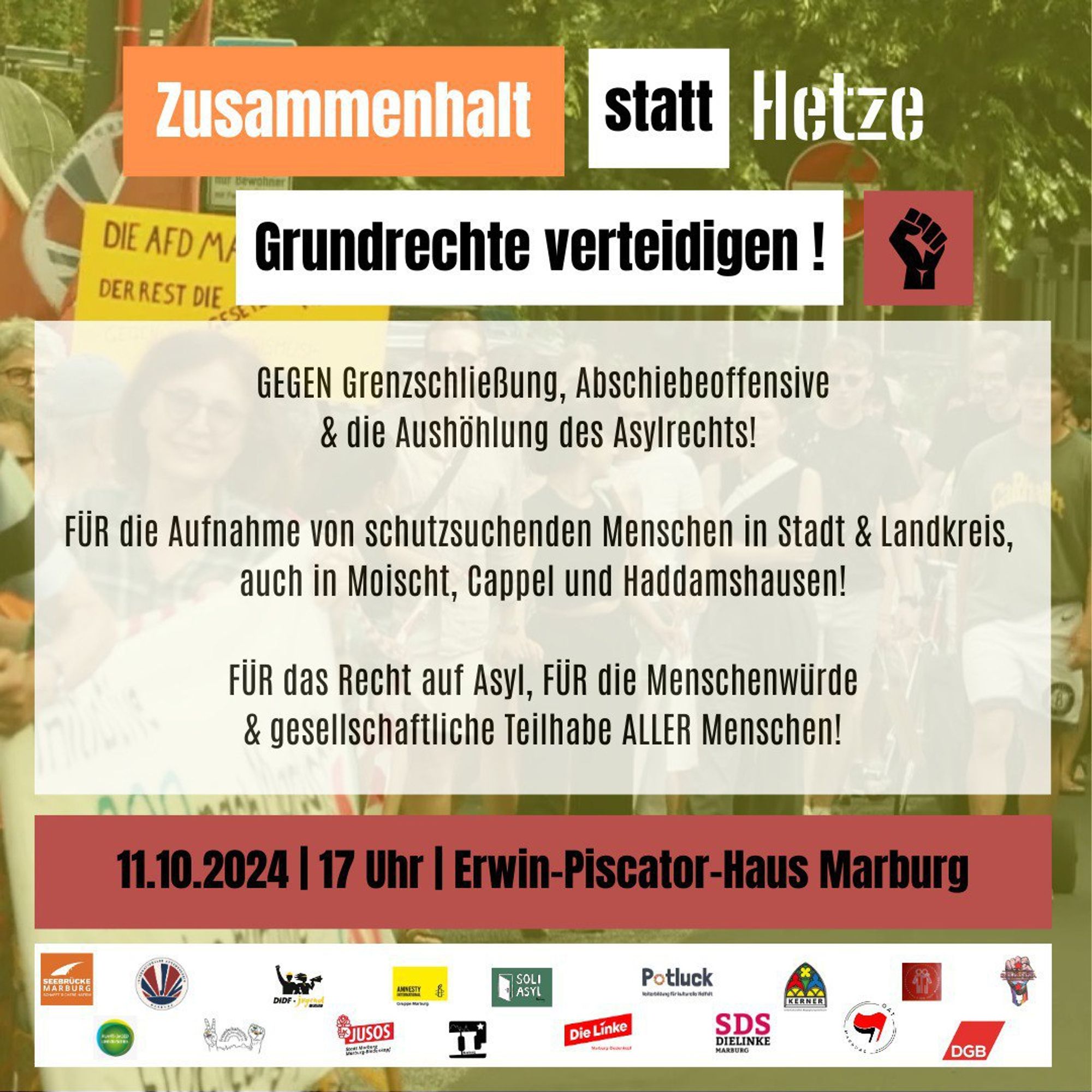 Sharpic für Demo in Marburg
"Zusammenhalt statt Hetze - Grundrechte verteidigen!"

11.10.2024 | 17 Uhr | Erwin-Piscator-Haus Marburg über die Universitätsstraße zum Friedrichsplatz

    FÜR die Aufnahme und möglichst dezentrale Unterbringung von schutzsuchenden Menschen in Stadt und Landkreis, auch in Moischt, Cappel und Haddamshausen.
    FÜR das Recht auf Asyl, FÜR die Menschenwürde und gesellschaftliche Teilhabe ALLER Menschen!
    GEGEN Grenzschließung, Abschiebeoffensive und die Aushöhlung von Grundrechten! 
    GEGEN Abschottung & Ertrinken lassen!
    GEGEN die Zerstörung anderer Länder durch Krieg und wirtschaftliche Ausbeutung!