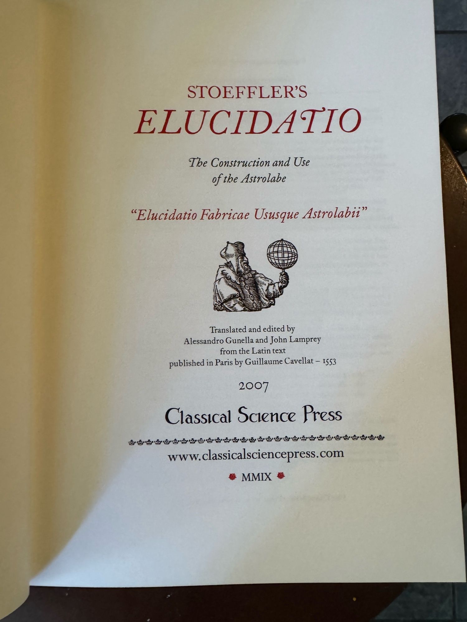 STOEFFLER'S
ELUCIDATIO
The Construction and Use of the Astrolabe
"Elucidatio Fabricae Ususque Astrolabii"
Translated and edited by
Alessandro Gunella and John Lamprey
from the Latin text
published in Paris by Guillaume Cavellat - 1553
2007
Classical Science Press
www.classicalsciencepress.com
MMIX