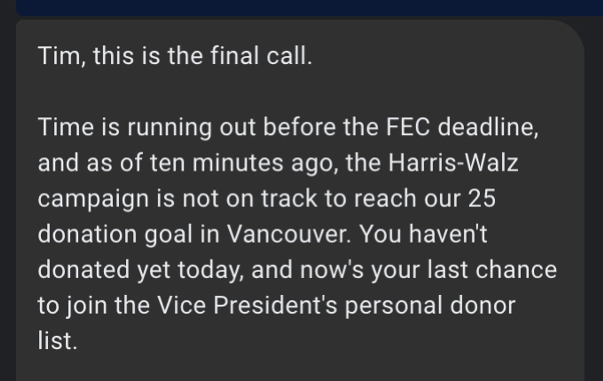 text message: Tim, this is the final call.

Time is running out before the FEC deadline, and as of ten minutes ago, the Harris-Walz campaign is not on track to reach our 25 donation goal in Vancouver. You haven't donated yet today, and now's your last chance to join the Vice President's personal donor list.