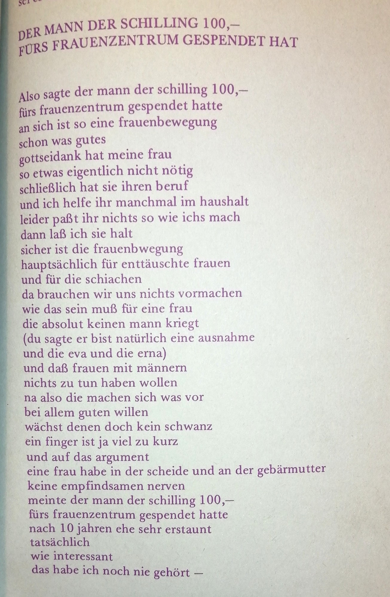 Also sagte der mann der schilling 100,- fürs frauenzentrum gespendet hatte an sich ist so eine frauenbewegung schon was gutes gottseidank hat meine frau so etwas eigentlich nicht nötig schließlich hat sie ihren beruf und ich helfe ihr manchmal im haushalt leider paßt ihr nichts so wie ichs mach dann laß ich sie halt sicher ist die frauenbwegung hauptsächlich für enttäuschte frauen und für die schiachen da brauchen wir uns nichts vormachen wie das sein muß für eine frau die absolut keinen mann kriegt (du sagte er bist natürlich eine ausnahme und die eva und die erna) und daß frauen mit männern nichts zu tun haben wollen na also die machen sich was vor bei allem guten willen wächst denen doch kein schwanz ein finger ist ja viel zu kurz und auf das argument eine frau habe in der scheide und an der gebärmutter keine empfindsamen nerven meinte der mann der 100,- fürs frauenzentrum gespendet hatte nach 10 jahren ehe sehr erstaunt
tatsächlich
wie interessant
das habe ich noch nie gehört