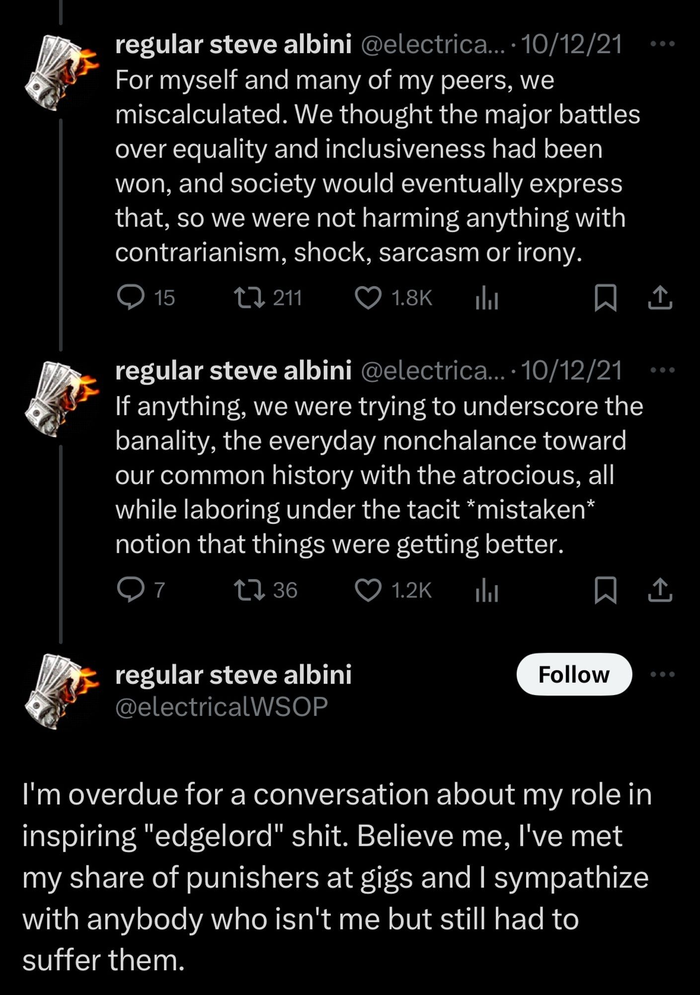 2 of 2
Second thread of 3 tweets by Steve Albini (@electricalWSOP):

For myself and many of my peers, we miscalculated. We thought the major battles over equality and inclusiveness had been won, and society would eventually express that, so we were not harming anything with contrarianism, shock, sarcasm or irony.

If anything, we were trying to underscore the banality, the everyday nonchalance toward our common history with the atrocious, all while laboring under the tacit *mistaken* notion that things were getting better.

I'm overdue for a conversation about my role in inspiring "edgelord" shit. Believe me, I've met my share of punishers at gigs and I sympathize with anybody who isn't me but still had to suffer them.

Dated 10/12/21