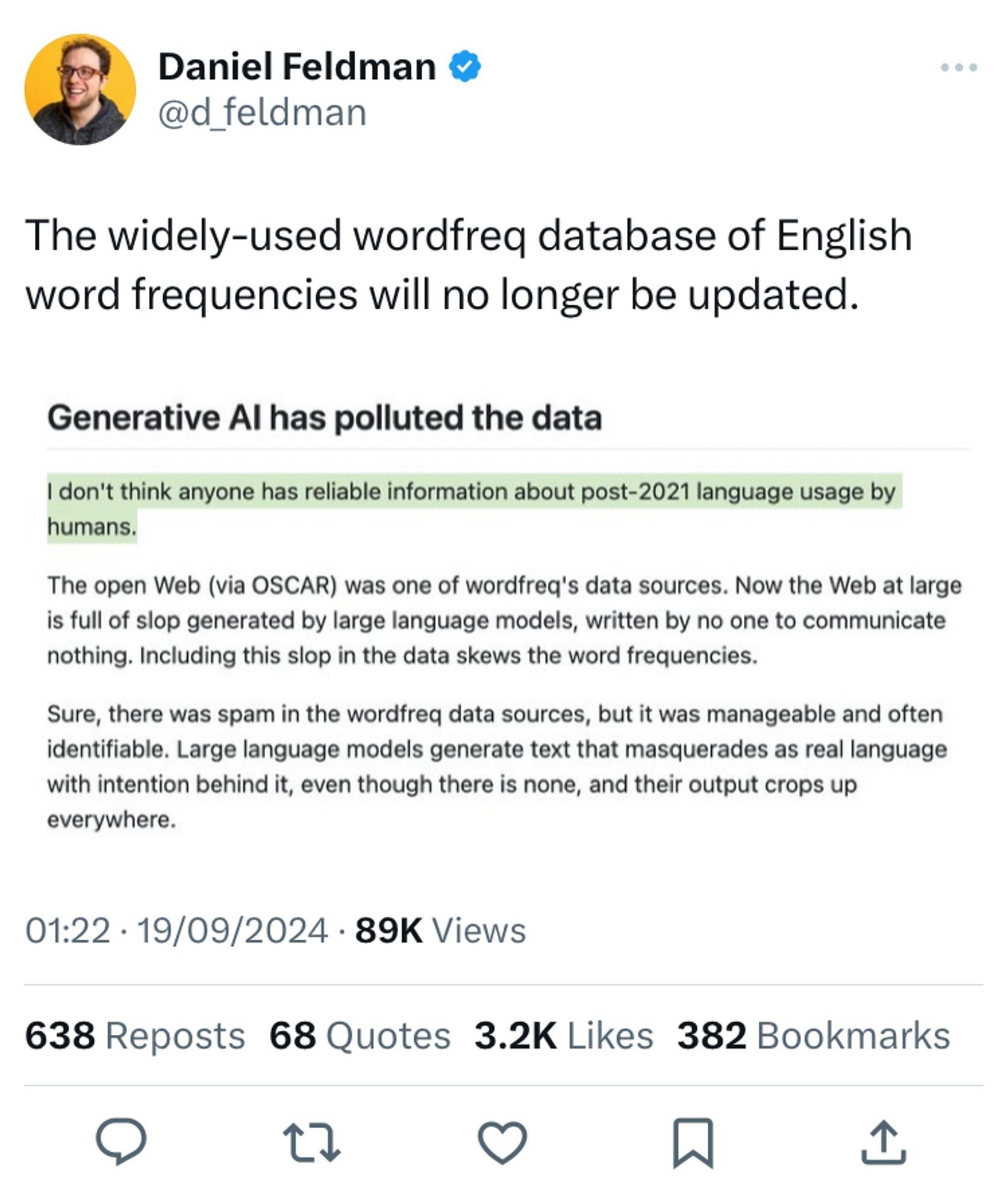 Tweet by Daniel Feldman @d_feldman

The widely-used wordfreq database of English word frequencies will no longer be updated.

Screenshot of an article:
Generative Al has polluted the data

I don't think anyone has reliable information about post-2021 language usage by humans.

The open Web (via OSCAR) was one of wordfreq's data sources. Now the Web at large is full of slop generated by large language models, written by no one to communicate nothing. Including this slop in the data skews the word frequencies.

Sure, there was spam in the wordfreq data sources, but it was manageable and often identifiable. Large language models generate text that masquerades as real language with intention behind it, even though there is none, and their output crops up everywhere.

19/09/2024