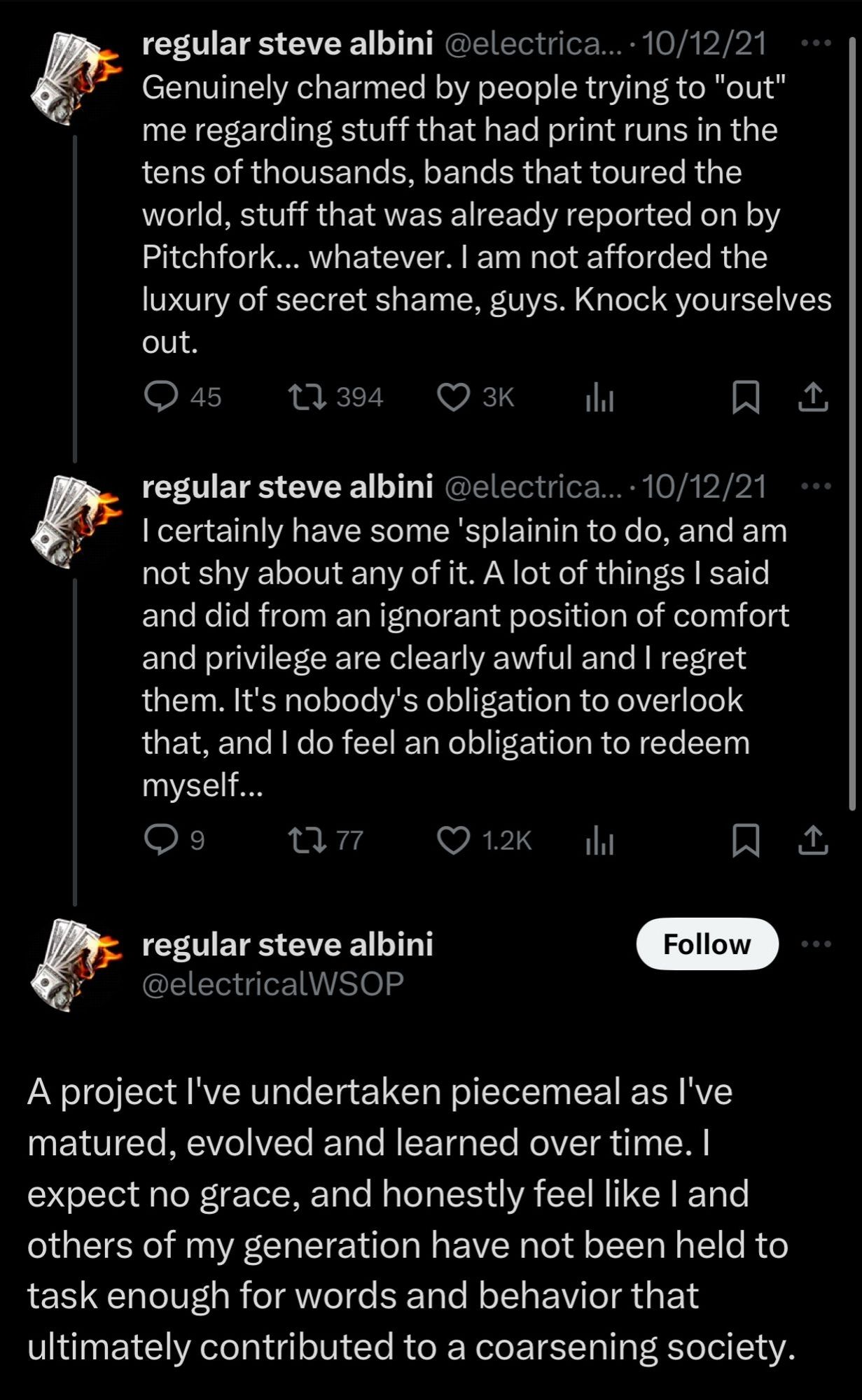 1 of 2
First thread of 3 tweets by Steve Albini (@electricalWSOP):

Genuinely charmed by people trying to "out" me regarding stuff that had print runs in the tens of thousands, bands that toured the world, stuff that was already reported on by Pitchfork... whatever. I am not afforded the luxury of secret shame, guys. Knock yourselves out.

I certainly have some 'splainin to do, and am not shy about any of it. A lot of things I said and did from an ignorant position of comfort and privilege are clearly awful and I regret them. It's nobody's obligation to overlook that, and I do feel an obligation to redeem myself...

A project I've undertaken piecemeal as I've matured, evolved and learned over time. I expect no grace, and honestly feel like I and others of my generation have not been held to task enough for words and behavior that ultimately contributed to a coarsening society.

Dated 10/12/21