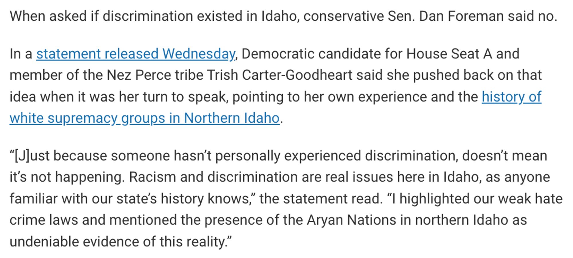 When asked if discrimination existed in Idaho, conservative Sen. Dan Foreman said no.

In a statement released Wednesday, Democratic candidate for House Seat A and member of the Nez Perce tribe Trish Carter-Goodheart said she pushed back on that idea when it was her turn to speak, pointing to her own experience and the history of white supremacy groups in Northern Idaho.

“[J]ust because someone hasn’t personally experienced discrimination, doesn’t mean it’s not happening. Racism and discrimination are real issues here in Idaho, as anyone familiar with our state’s history knows,” the statement read. “I highlighted our weak hate crime laws and mentioned the presence of the Aryan Nations in northern Idaho as undeniable evidence of this reality.”