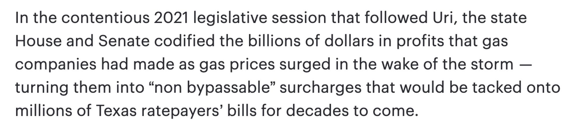 In the contentious 2021 legislative session that followed Uri, the state House and Senate codified the billions of dollars in profits that gas companies had made as gas prices surged in the wake of the storm — turning them into “non bypassable” surcharges that would be tacked onto millions of Texas ratepayers’ bills for decades to come.