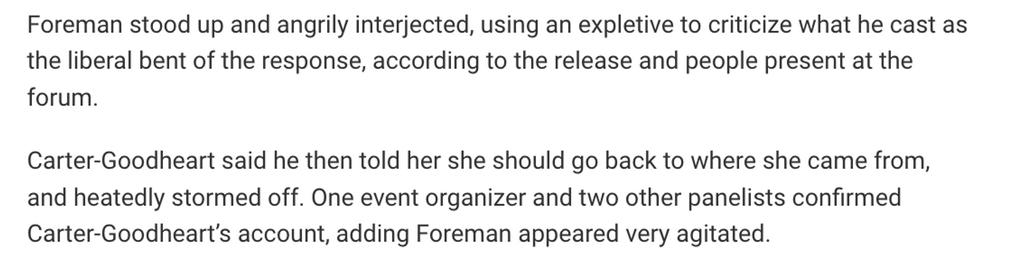 Foreman stood up and angrily interjected, using an expletive to criticize what he cast as the liberal bent of the response, according to the release and people present at the forum.

Carter-Goodheart said he then told her she should go back to where she came from, and heatedly stormed off. One event organizer and two other panelists confirmed Carter-Goodheart’s account, adding Foreman appeared very agitated.