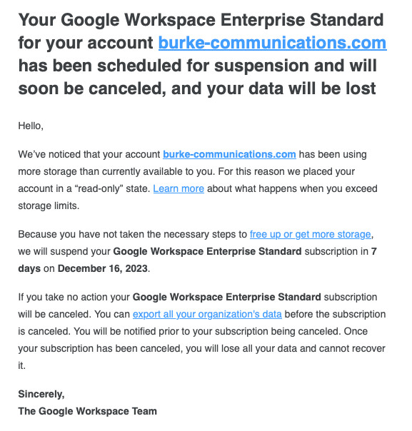 Your Google Workspace Enterprise Standard for your account burke-communications.com has been scheduled for suspension and will soon be canceled, and your data will be lost

Hello,

We’ve noticed that your account burke-communications.com has been using more storage than currently available to you. For this reason we placed your account in a “read-only” state. Learn more about what happens when you exceed storage limits.

Because you have not taken the necessary steps to free up or get more storage, we will suspend your Google Workspace Enterprise Standard subscription in 7 days on December 16, 2023.

If you take no action your Google Workspace Enterprise Standard subscription will be canceled. You can export all your organization's data before the subscription is canceled. You will be notified prior to your subscription being canceled. Once your subscription has been canceled, you will lose all your data and cannot recover it.

Sincerely,
The Google Workspace Team