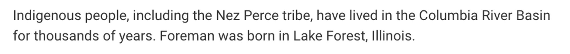 Indigenous people, including the Nez Perce tribe, have lived in the Columbia River Basin for thousands of years. Foreman was born in Lake Forest, Illinois.