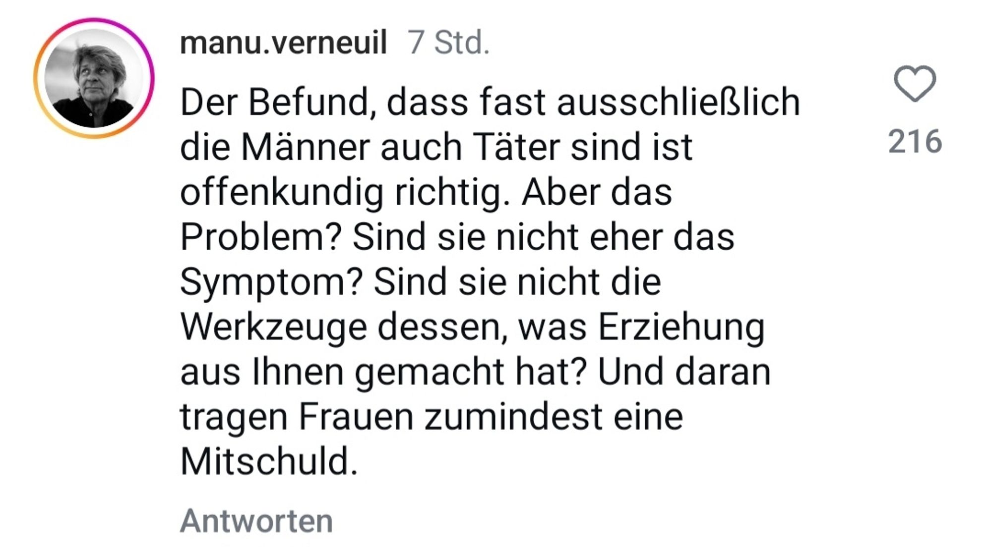 manu.verneuil:
Der Befund, dass fast ausschließlich
die Männer auch Täter sind ist offenkundig richtig. Aber das Problem? Sind sie nicht eher das Symptom? Sind sie nicht die Werkzeuge dessen, was Erziehung aus Ihnen gemacht hat? Und daran tragen Frauen zumindest eine
Mitschuld.