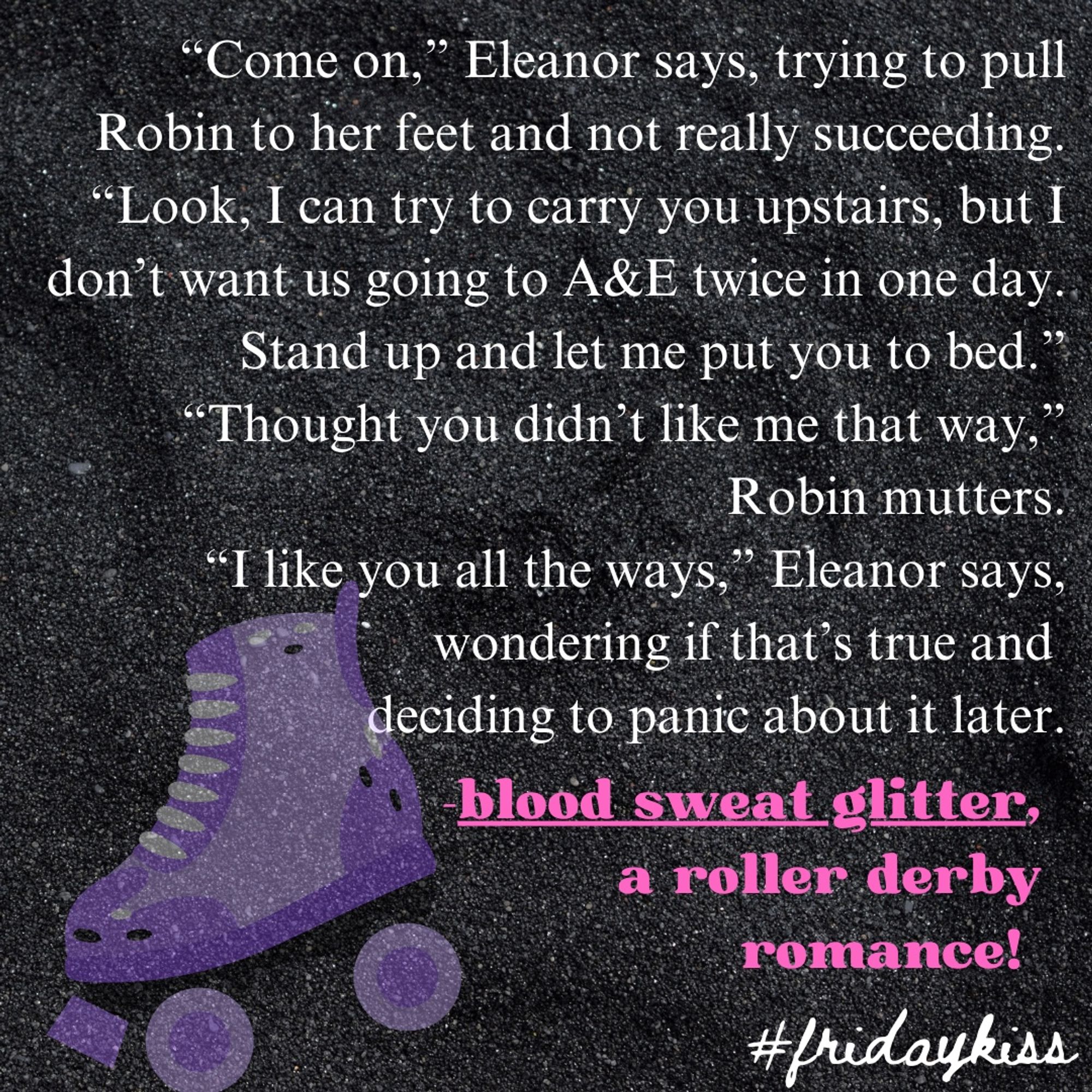 cute sparkly roller skate graphic with text:

“Come on,” Eleanor says, trying to pull Robin to her feet and not really succeeding. “Look, I can try to carry you upstairs, but I don’t want us going to A&E twice in one day. Stand up and let me put you to bed.”
 “Thought you didn’t like me that way,” Robin mutters.
 “I like you all the ways,” Eleanor says, wondering if that’s true and 
deciding to panic about it later.

from blood sweat glitter, a roller derby romance!