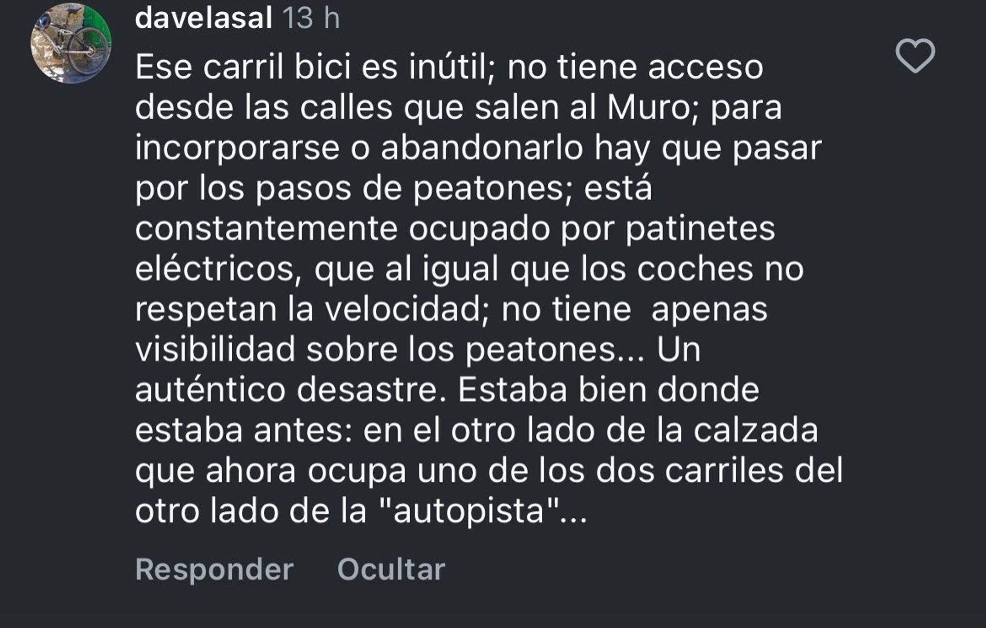 Comentario en instagram de @davelasal
"Ese carril bici es inútil; no tiene acceso desde las calles que salen al Muro; para incorporarse o abandonarlo hay que pasar por los pasos de peatones; está constantemente ocupado por patinetes eléctricos, que al igual que los coches no respetan la velocidad; no tiene  apenas visibilidad sobre los peatones... Un auténtico desastre. Estaba bien donde estaba antes: en el otro lado de la calzada que ahora ocupa uno de los dos carriles del otro lado de la "autopista"..."