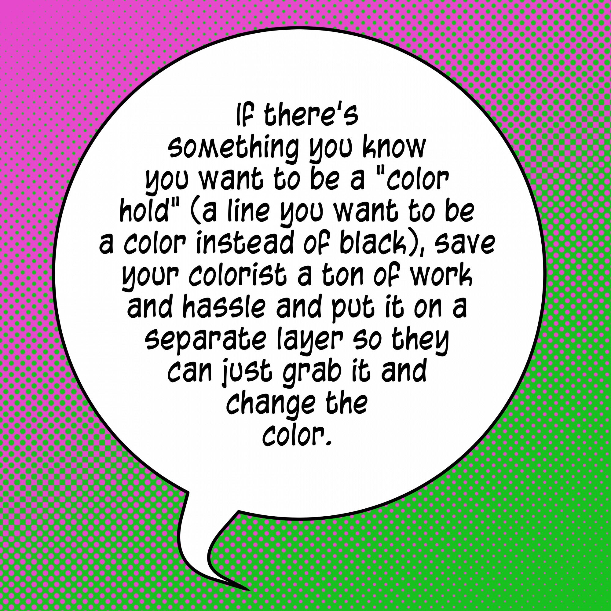 If there's something you know you want to be a "color hold" a line you want to be a color instead of black), save your colorist a ton of work and hassle and put it on a separate layer so they can just grab it and change the color.