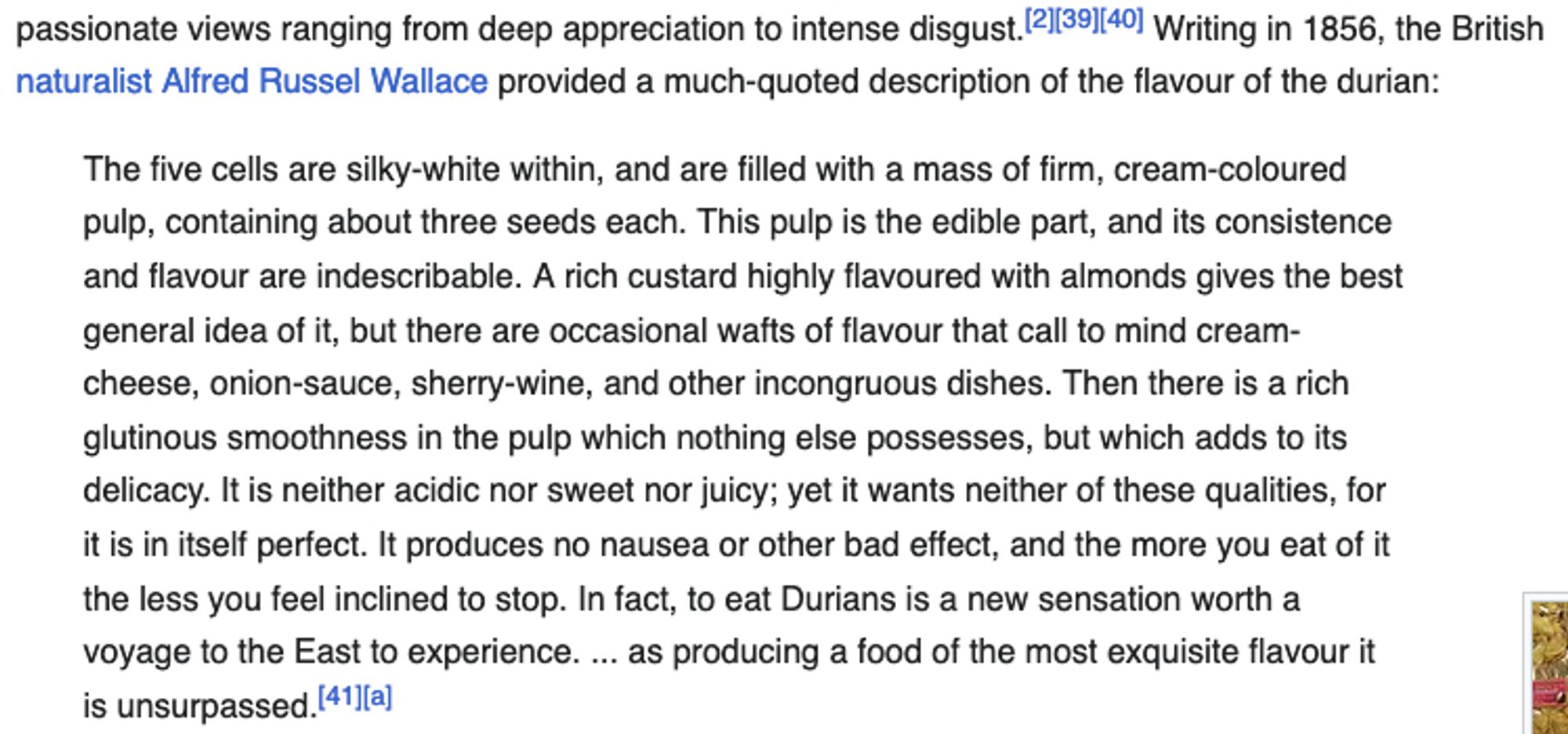 Alfred Russel Wallace provided a much-quoted description of the flavour of the durian: The five cells are silky-white within, and are filled with a mass of firm, cream-coloured pulp, containing about three seeds each. This pulp is the edible part, and its consistence and flavour are indescribable. A rich custard highly flavoured with almonds gives the best general idea of it, but there are occasional wafts of flavour that call to mind cream-cheese, onion-sauce, sherry-wine, and other incongruous dishes. Then there is a rich glutinous smoothness in the pulp which nothing else possesses, but which adds to its delicacy. It is neither acidic nor sweet nor juicy; yet it wants neither of these qualities, for it is in itself perfect. It produces no nausea or other bad effect, and the more you eat of it the less you feel inclined to stop. In fact, to eat Durians is a new sensation worth a voyage to the East to experience. ... as producing a food of the most exquisite flavour it is unsurpassed.