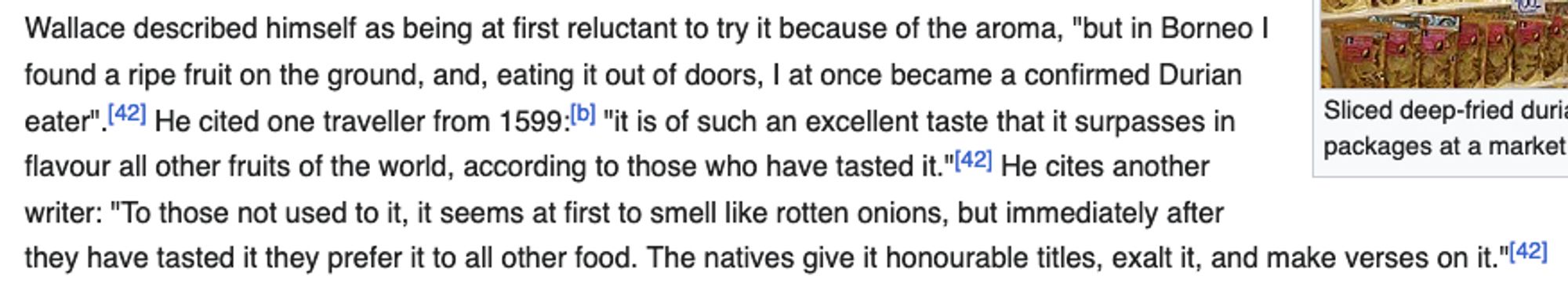 Wallace described himself as being at first reluctant to try it because of the aroma, "but in Borneo I found a ripe fruit on the ground, and, eating it out of doors, I at once became a confirmed Durian eater". He cited one traveller from 1599: "it is of such an excellent taste that it surpasses in flavour all other fruits of the world, according to those who have tasted it." He cites another writer: "To those not used to it, it seems at first to smell like rotten onions, but immediately after they have tasted it they prefer it to all other food. The natives give it honourable titles, exalt it, and make verses on it."