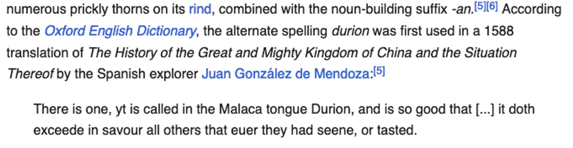 According to the Oxford English Dictionary, the alternate spelling durion was first used in a 1588 translation of The History of the Great and Mighty Kingdom of China and the Situation Thereof by the Spanish explorer Juan González de Mendoza:

    There is one, yt is called in the Malaca tongue Durion, and is so good that [...] it doth exceede in savour all others that euer they had seene, or tasted.