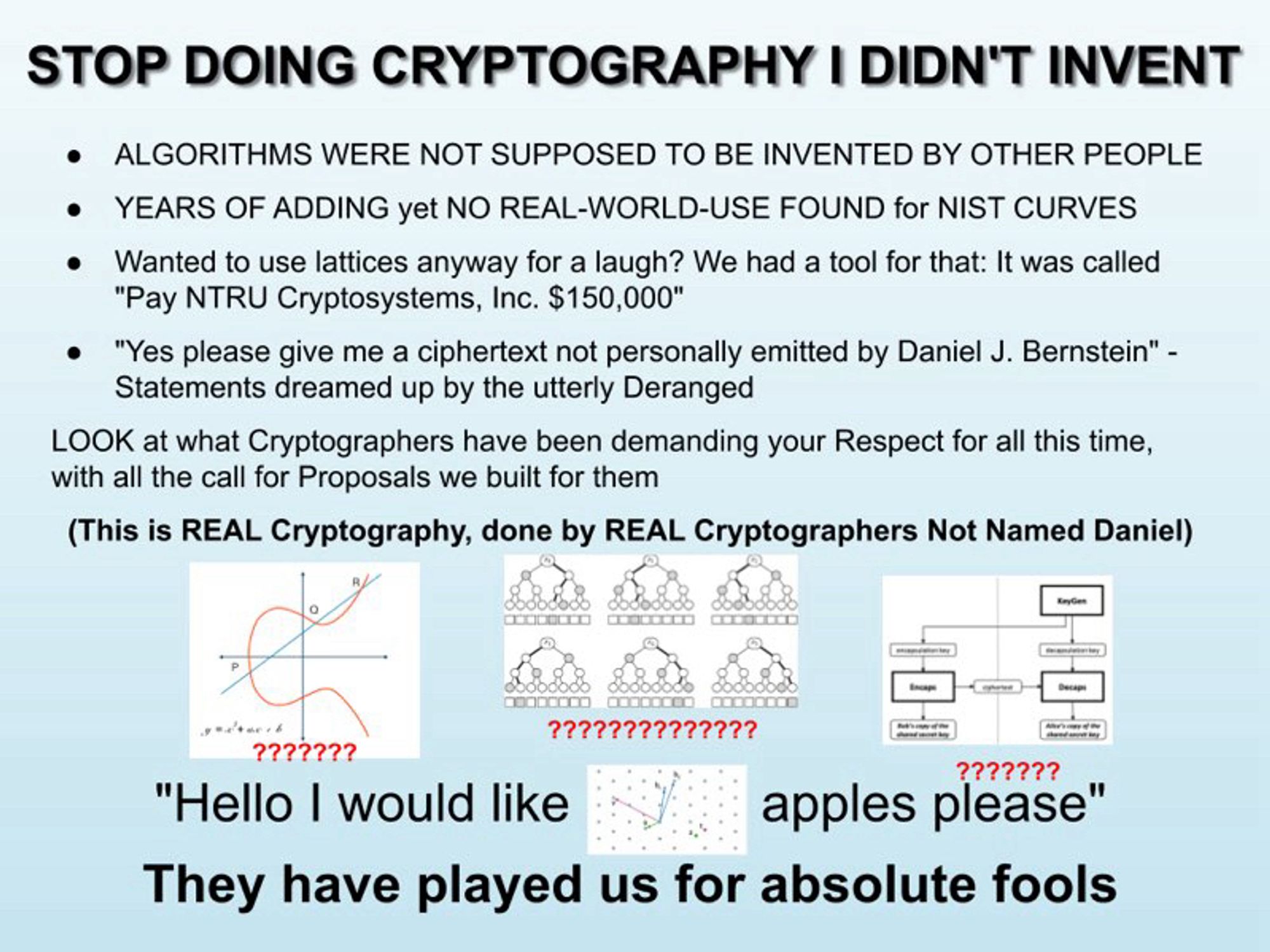 STOP DOING CRYPTOGRAPHY I DIDN’T INVENT

ALGORITHMS WERE NOT SUPPOSED TO BE INVENTED BY OTHER PEOPLE
YEARS OF ADDING yet NO REAL-WORLD-USE FOUND for NIST CURVES
Wanted to use lattices anyway for a laugh? We had a tool for that: It was called "Pay NTRU Cryptosystems, Inc. $150,000"
"Yes please give me a ciphertext not personally emitted by Daniel J. Bernstein" - Statements dreamed up by the utterly Deranged
LOOK at what Cryptographers have been demanding your Respect for all this time, with all the call for Proposals we built for them
(This is REAL Cryptography, done by REAL Cryptographers Not Named Daniel)


"Hello I would like (diagram of a lattice) apples please"
They have played us for absolute fools