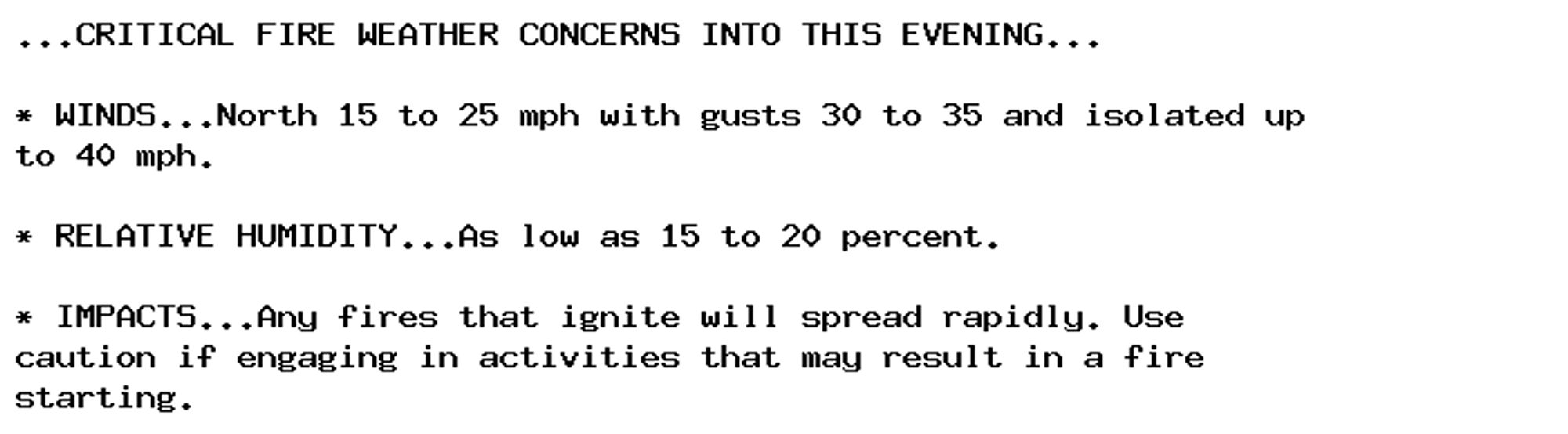 ...CRITICAL FIRE WEATHER CONCERNS INTO THIS EVENING...

* WINDS...North 15 to 25 mph with gusts 30 to 35 and isolated up
to 40 mph.

* RELATIVE HUMIDITY...As low as 15 to 20 percent.

* IMPACTS...Any fires that ignite will spread rapidly. Use
caution if engaging in activities that may result in a fire
starting.