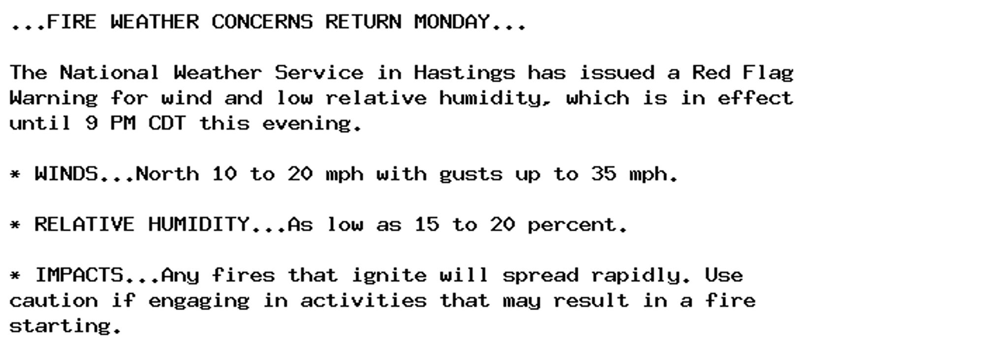 ...FIRE WEATHER CONCERNS RETURN MONDAY...

The National Weather Service in Hastings has issued a Red Flag
Warning for wind and low relative humidity, which is in effect
until 9 PM CDT this evening.

* WINDS...North 10 to 20 mph with gusts up to 35 mph.

* RELATIVE HUMIDITY...As low as 15 to 20 percent.

* IMPACTS...Any fires that ignite will spread rapidly. Use
caution if engaging in activities that may result in a fire
starting.