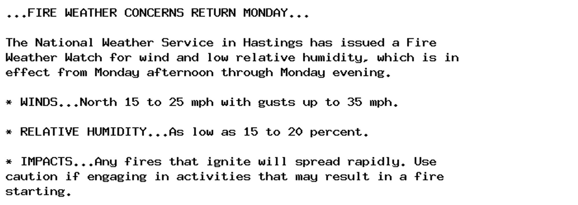 ...FIRE WEATHER CONCERNS RETURN MONDAY...

The National Weather Service in Hastings has issued a Fire
Weather Watch for wind and low relative humidity, which is in
effect from Monday afternoon through Monday evening.

* WINDS...North 15 to 25 mph with gusts up to 35 mph.

* RELATIVE HUMIDITY...As low as 15 to 20 percent.

* IMPACTS...Any fires that ignite will spread rapidly. Use
caution if engaging in activities that may result in a fire
starting.