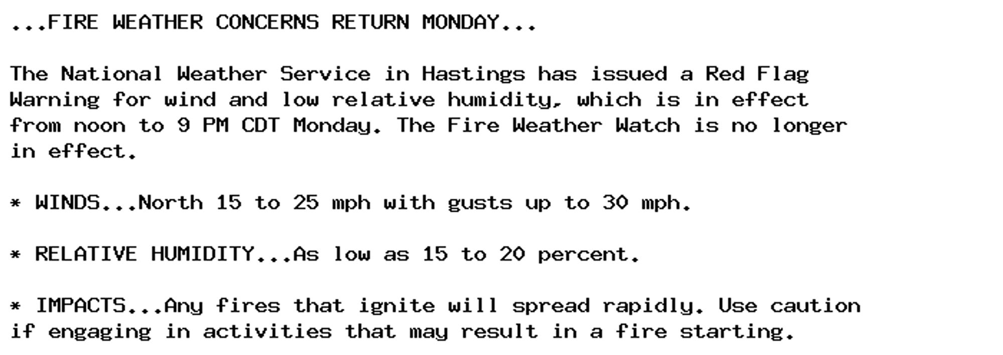 ...FIRE WEATHER CONCERNS RETURN MONDAY...

The National Weather Service in Hastings has issued a Red Flag
Warning for wind and low relative humidity, which is in effect
from noon to 9 PM CDT Monday. The Fire Weather Watch is no longer
in effect.

* WINDS...North 15 to 25 mph with gusts up to 30 mph.

* RELATIVE HUMIDITY...As low as 15 to 20 percent.

* IMPACTS...Any fires that ignite will spread rapidly. Use caution
if engaging in activities that may result in a fire starting.